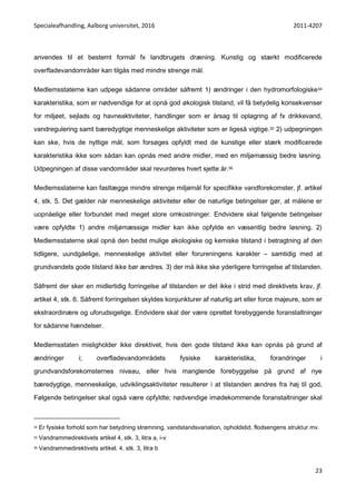 Specialeafhandling, Aalborg universitet, 2016 2011-4207
23
anvendes til et bestemt formål fx landbrugets dræning. Kunstig og stærkt modificerede
overfladevandområder kan tilgås med mindre strenge mål.
Medlemsstaterne kan udpege sådanne områder såfremt 1) ændringer i den hydromorfologiske34
karakteristika, som er nødvendige for at opnå god økologisk tilstand, vil få betydelig konsekvenser
for miljøet, sejlads og havneaktiviteter, handlinger som er årsag til oplagring af fx drikkevand,
vandregulering samt bæredygtige menneskelige aktiviteter som er ligeså vigtige.35 2) udpegningen
kan ske, hvis de nyttige mål, som forsøges opfyldt med de kunstige eller stærk modificerede
karakteristika ikke som sådan kan opnås med andre midler, med en miljømæssig bedre løsning.
Udpegningen af disse vandområder skal revurderes hvert sjette år.36
Medlemsstaterne kan fastlægge mindre strenge miljømål for specifikke vandforekomster, jf. artikel
4, stk. 5. Det gælder når menneskelige aktiviteter eller de naturlige betingelser gør, at målene er
uopnåelige eller forbundet med meget store omkostninger. Endvidere skal følgende betingelser
være opfyldte 1) andre miljømæssige midler kan ikke opfylde en væsentlig bedre løsning. 2)
Medlemsstaterne skal opnå den bedst mulige økologiske og kemiske tilstand i betragtning af den
tidligere, uundgåelige, menneskelige aktivitet eller forureningens karakter – samtidig med at
grundvandets gode tilstand ikke bør ændres. 3) der må ikke ske yderligere forringelse af tilstanden.
Såfremt der sker en midlertidig forringelse af tilstanden er det ikke i strid med direktivets krav, jf.
artikel 4, stk. 6. Såfremt forringelsen skyldes konjunkturer af naturlig art eller force majeure, som er
ekstraordinære og uforudsigelige. Endvidere skal der være oprettet forebyggende foranstaltninger
for sådanne hændelser.
Medlemsstaten misligholder ikke direktivet, hvis den gode tilstand ikke kan opnås på grund af
ændringer i; overfladevandområdets fysiske karakteristika, forandringer i
grundvandsforekomsternes niveau, eller hvis manglende forebyggelse på grund af nye
bæredygtige, menneskelige, udviklingsaktiviteter resulterer i at tilstanden ændres fra høj til god.
Følgende betingelser skal også være opfyldte; nødvendige imødekommende foranstaltninger skal
34 Er fysiske forhold som har betydning strømning, vandstandsvariation, opholdstid, flodsengens struktur mv.
35 Vandrammedirektivets artikel 4, stk. 3, litra a, i-v
36 Vandrammedirektivets artikel. 4, stk. 3, litra b
 