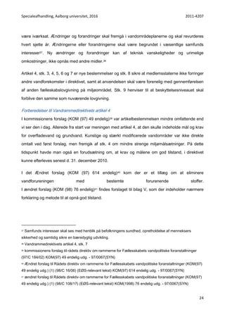 Specialeafhandling, Aalborg universitet, 2016 2011-4207
24
være iværksat. Ændringer og forandringer skal fremgå i vandområdeplanerne og skal revurderes
hvert sjette år. Ændringerne eller forandringerne skal være begrundet i væsentlige samfunds
interesser37. Ny ændringer og forandringer kan af teknisk vanskeligheder og urimelige
omkostninger, ikke opnås med andre midler.38
Artikel 4, stk. 3, 4, 5, 6 og 7 er nye bestemmelser og stk. 8 sikre at medlemsstaterne ikke forringer
andre vandforekomster i direktivet, samt at anvendelsen skal være forenelig med gennemførelsen
af anden fælleskabslovgivning på miljøområdet. Stk. 9 henviser til at beskyttelsesniveauet skal
forblive den samme som nuværende lovgivning.
Forberedelser til Vandrammedirektivets artikel 4
I kommissionens forslag (KOM (97) 49 endelig)39 var artikelbestemmelsen mindre omfattende end
vi ser den i dag. Allerede fra start var meningen med artikel 4, at den skulle indeholde mål og krav
for overfladevand og grundvand. Kunstige og stærkt modificerede vandområder var ikke direkte
omtalt ved først forslag, men fremgik af stk. 4 om mindre strenge miljømålsætninger. På dette
tidspunkt havde man også en forudsætning om, at krav og målene om god tilstand, i direktivet
kunne efterleves senest d. 31. december 2010.
I det Ændret forslag (KOM (97) 614 endelig)40 kom der er et tillæg om at eliminere
vandforureningen med bestemte forurenende stoffer.
I ændret forslag (KOM (98) 76 endelig)41 findes forslaget til bilag V, som der indeholder nærmere
forklaring og metode til at opnå god tilstand.
37 Samfunds interesser skal ses med henblik på befolkningens sundhed, opretholdelse af menneksers
sikkerhed og samtidig sikre en bæredygtig udvikling.
38 Vandrammedirektivets artikel 4, stk. 7
39 kommissionens forslag til rådets direktiv om rammerne for Fællesskabets vandpolitiske foranstaltninger
(97/C 184/02) KOM(97) 49 endelig udg. - 97/0067(SYN)
40 Ændret forslag til Rådets direktiv om rammerne for Fællesskabets vandpolitiske foranstaltninger (KOM(97)
49 endelig udg.) (1) (98/C 16/06) (EØS-relevant tekst) KOM(97) 614 endelig udg. - 97/0067(SYN)
41 ændret forslag til Rådets direktiv om rammerne for Fællesskabets vandpolitiske foranstaltninger (KOM(97)
49 endelig udg.) (1) (98/C 108/17) (EØS-relevant tekst) KOM(1998) 76 endelig udg. - 97/0067(SYN)
 
