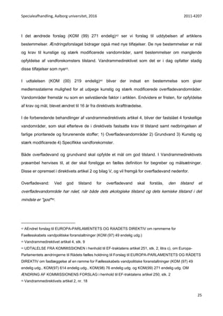 Specialeafhandling, Aalborg universitet, 2016 2011-4207
25
I det ændrede forslag (KOM (99) 271 endelig)42 ser vi forslag til uddybelsen af artiklens
bestemmelser. Ændringsforslaget bidrager også med nye tilføjelser. De nye bestemmelser er mål
og krav til kunstige og stærk modificerede vandområder, samt bestemmelser om manglende
opfyldelse af vandforekomsters tilstand. Vandrammedirektivet som det er i dag opfatter stadig
disse tilføjelser som nye43.
I udtalelsen (KOM (00) 219 endelig)44 bliver der indsat en bestemmelse som giver
medlemsstaterne mulighed for at udpege kunstig og stærk modificerede overfladevandområder.
Vandområder fremstår nu som en selvstående faktor i artiklen. Endvidere er fristen, for opfyldelse
af krav og mål, blevet ændret til 16 år fra direktivets ikrafttrædelse.
I de forberedende behandlinger af vandrammedirektivets artikel 4, bliver der fastslået 4 forskellige
vandområder, som skal efterleve de i direktivets fastsatte krav til tilstand samt nedbringelsen af
farlige prioriterede og forurenende stoffer; 1) Overfladevandområder 2) Grundvand 3) Kunstig og
stærk modificerede 4) Specifikke vandforekomster.
Både overfladevand og grundvand skal opfylde et mål om god tilstand. I Vandrammedirektivets
præambel henvises til, at der skal foreligge en fælles definition for begreber og målsætninger.
Disse er opremset i direktivets artikel 2 og bilag V, og vil fremgå for overfladevand nedenfor.
Overfladevand: Ved god tilstand for overfladevand skal forstås, den tilstand et
overfladevandområde har nået, når både dets økologiske tilstand og dets kemiske tilstand i det
mindste er "god"45.
42 AEndret forslag til EUROPA-PARLAMENTETS OG RAADETS DIREKTIV om rammerne for
Faellesskabets vandpolitiske foranstaltninger (KOM (97) 49 endelig udg.)
43 Vandrammedirektivet artikel 4, stk. 9
44 UDTALELSE FRA KOMMISSIONEN i henhold til EF-traktatens artikel 251, stk. 2, litra c), om Europa-
Parlamentets ændringerne til Rådets fælles holdning til Forslag til EUROPA-PARLAMENTETS OG RÅDETS
DIREKTIV om fastlæggelse af en ramme for Fællesskabets vandpolitiske foranstaltninger (KOM (97) 49
endelig udg., KOM(97) 614 endelig udg., KOM(98) 76 endelig udg. og KOM(99) 271 endelig udg. OM
ÆNDRING AF KOMMISSIONENS FORSLAG i henhold til EF-traktatens artikel 250, stk. 2
45 Vandrammedirektivets artikel 2, nr. 18
 