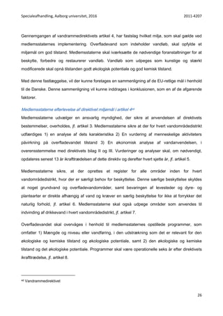 Specialeafhandling, Aalborg universitet, 2016 2011-4207
26
Gennemgangen af vandrammedirektivets artikel 4, har fastslag hvilket miljø, som skal gælde ved
medlemsstaternes implementering. Overfladevand som indeholder vandløb, skal opfylde et
miljømål om god tilstand. Medlemsstaterne skal iværksætte de nødvendige foranstaltninger for at
beskytte, forbedre og restaurerer vandløb. Vandløb som udpeges som kunstige og stærkt
modificerede skal opnå tilstanden godt økologisk potentiale og god kemisk tilstand.
Med denne fastlæggelse, vil der kunne foretages en sammenligning af de EU-retlige mål i henhold
til de Danske. Denne sammenligning vil kunne inddrages i konklusionen, som en af de afgørende
faktorer.
Medlemsstaterne efterlevelse af direktivet miljømål i artikel 446
Medlemsstaterne udvælger en ansvarlig myndighed, der sikre at anvendelsen af direktivets
bestemmelser, overholdes, jf. artikel 3. Medlemsstaterne sikre at der for hvert vandområdedistrikt
udfærdiges 1) en analyse af dets karakteristika 2) En vurdering af menneskelige aktiviteters
påvirkning på overfladevandet tilstand 3) En økonomisk analyse af vandanvendelsen, i
overensstemmelse med direktivets bilag II og III. Vurderinger og analyser skal, om nødvendigt,
opdateres senest 13 år ikrafttrædelsen af dette direktiv og derefter hvert sjette år, jf. artikel 5.
Medlemsstaterne sikre, at der oprettes et register for alle områder inden for hvert
vandområdedistrikt, hvor der er særligt behov for beskyttelse. Denne særlige beskyttelse skyldes
at noget grundvand og overfladevandområder, samt bevaringen af levesteder og dyre- og
plantearter er direkte afhængig af vand og kræver en særlig beskyttelse for ikke at forrykker det
naturlig forhold, jf. artikel 6. Medlemsstaterne skal også udpege områder som anvendes til
indvinding af drikkevand i hvert vandområdedistrikt, jf. artikel 7.
Overfladevandet skal overvåges i henhold til medlemsstaternes opstillede programmer, som
omfatter 1) Mængde og niveau eller vandføring, i den udstrækning som det er relevant for den
økologiske og kemiske tilstand og økologiske potentiale, samt 2) den økologiske og kemiske
tilstand og det økologiske potentiale. Programmer skal være operationelle seks år efter direktivets
ikrafttrædelse, jf. artikel 8.
46 Vandrammedirektivet
 