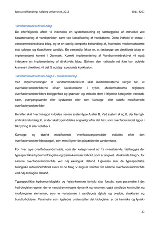 Specialeafhandling, Aalborg universitet, 2016 2011-4207
27
Vandrammedirektivets bilag
De efterfølgende afsnit vil indeholde en systematisering og fastlæggelse af indholdet ved
karakterisering af vandområder, samt ved klassificering af vandløbene. Dette indhold er indsat i
vandrammedirektivets bilag, og er en særlig kompleks behandling af, hvorledes medlemsstaterne
skal udpege og klassificere vandløb. En væsentlig faktor er, at fastlægge om direktivets bilag er
implementeret korrekt i Danmark. Korrekt implementering af Vandrammedirektivet vil også
indebære en implementering af direktivets bilag. Såfremt den nationale ret ikke kan opfylde
kravene i direktivet, vil det få udslag i specialets konklusion.
Vandrammedirektivets bilag II - Karakterisering
Ved implementeringen af vandrammedirektivet skal medlemsstaterne sørger for, at
overfladevandområderne bliver karakteriseret i typer. Medlemsstaterne registrere
overfladevandområders beliggenhed og grænser, og inddeler dem i følgende kategorier: vandløb,
søer, overgangsvande eller kystvande eller som kunstige- eller stærkt modificerede
overfladevandområder.
Herefter skal hver kategori inddeles i enten systemtype A eller B. Ved system A og B, der fremgår
af direktivets bilag XI, at der skal typeinddeles angiveligt efter det hav, som overfladevandet ligger i
tilknytning til eller udløber i.
Kunstige og stærkt modificerede overfladevandområder inddeles efter den
overfladevandområdekategori, som mest ligner det pågældende vandområde.
For hver type overfladevandområde, som der kategoriseret ud fra ovenstående, fastlægges der
typespecifikke hydromorfologiske og fysisk-kemiske forhold, som er angivet i direktivets bilag V, for
samme overfladevandområde ved høj økologisk tilstand. Ligeledes skal de typespecifikke
biologiske referenceforhold svare til de bilag V angivet værdier for samme overfladevandområde
ved høj økologisk tilstand.
Typespecifikke hydromorfologiske og fysisk-kemiske forhold skal forstås, som parametre i det
hydrologiske regime, der er vandstrømningens dynamik og volumen, også vandløbs kontinuitet og
morfologiske elementer, som er variationen i vandløbets dybde og bredde, strukturen og
bundforholdene. Parametre som ligeledes understøtter det biologiske, er de kemiske og fysisk-
 