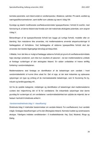 Specialeafhandling, Aalborg universitet, 2016 2011-4207
28
kemiske parametre, som bland andet er vandtemperatur, iltbalance, salinitet, Ph-værdi, aciditet og
næringsstofkoncentrationen, samt stoffer som udledes og nævnt i bilag VIII.
Kunstige og stærkt modificerede overfladevandområder typespecificeres i forhold til ovenfor, med
henvisning til, at denne tilstand skal forstås som det maksimale økologiske potentiale, som angivet
i bilag V.
Behandlingen af de typespecificerede forhold kan bygge på rumlige forhold, modeller eller en
blanding. Kan metoderne ikke anvendes, må medlemsstaterne anvende ekspertvurderinger til
fastlæggelsen af forholdene. Ved fastlæggelse af sådanne typespecifikke forhold skal der
anvendes den bedste tilgængelige teknologi på tidspunktet.
I tilfælde, hvor det ikke er muligt at fastlægge sådanne forhold på grund af overfladevandområdets
høje naturlige variationer, som ikke kun resultere af sæsonen - da kan medlemsstaterne undlade
at foretage vurderingen af den økologiske tilstand. En sådan undladelse vil kræve skriftlig
forklaring i vandområdeplanen.
Medlemsstaterne skal foretage en identifikation af de belastninger som vandløb i hvert
vandområdedistrikt vil kunne blive udsat for. Det vil sige, at der skal indsamles og opbevares
oplysninger om type og omfang af de menneskeskabte belastninger, som fx forurening fra by,
industri og landbrugsanlæg mfl..
Ud fra de opdelte kategorier, inddelinger og identifikation af belastninger skal medlemsstaterne
vurdere den miljøvirkning det vil få for vandløbene. De indsamlede oplysninger skal danne
grundlag for vurderingen af, om vandløbene i vandområdedistriktet kan opfylde de miljømål, der er
fastsat i henhold til direktivets artikel 4.
Vandrammedirektivets bilag V - klassificering
Direktivets bilag V indeholder bestemmelser om vandets tilstand. For overfladevand, hvor vandløb
indgår, foretages klassificeringen ud fra den Økologiske tilstand, Kemiske kvalitet og vandmassens
økotype. Yderligere inddeles vandtilstanden i 5 kvalitetstilstande: Høj, God, Moderat, Ringe og
Dårlig.
 