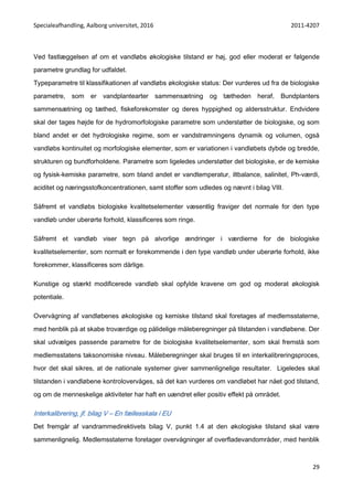 Specialeafhandling, Aalborg universitet, 2016 2011-4207
29
Ved fastlæggelsen af om et vandløbs økologiske tilstand er høj, god eller moderat er følgende
parametre grundlag for udfaldet.
Typeparametre til klassifikationen af vandløbs økologiske status: Der vurderes ud fra de biologiske
parametre, som er vandplantearter sammensætning og tætheden heraf, Bundplanters
sammensætning og tæthed, fiskeforekomster og deres hyppighed og aldersstruktur. Endvidere
skal der tages højde for de hydromorfologiske parametre som understøtter de biologiske, og som
bland andet er det hydrologiske regime, som er vandstrømningens dynamik og volumen, også
vandløbs kontinuitet og morfologiske elementer, som er variationen i vandløbets dybde og bredde,
strukturen og bundforholdene. Parametre som ligeledes understøtter det biologiske, er de kemiske
og fysisk-kemiske parametre, som bland andet er vandtemperatur, iltbalance, salinitet, Ph-værdi,
aciditet og næringsstofkoncentrationen, samt stoffer som udledes og nævnt i bilag VIII.
Såfremt et vandløbs biologiske kvalitetselementer væsentlig fraviger det normale for den type
vandløb under uberørte forhold, klassificeres som ringe.
Såfremt et vandløb viser tegn på alvorlige ændringer i værdierne for de biologiske
kvalitetselementer, som normalt er forekommende i den type vandløb under uberørte forhold, ikke
forekommer, klassificeres som dårlige.
Kunstige og stærkt modificerede vandløb skal opfylde kravene om god og moderat økologisk
potentiale.
Overvågning af vandløbenes økologiske og kemiske tilstand skal foretages af medlemsstaterne,
med henblik på at skabe troværdige og pålidelige måleberegninger på tilstanden i vandløbene. Der
skal udvælges passende parametre for de biologiske kvalitetselementer, som skal fremstå som
medlemsstatens taksonomiske niveau. Måleberegninger skal bruges til en interkalibreringsproces,
hvor det skal sikres, at de nationale systemer giver sammenlignelige resultater. Ligeledes skal
tilstanden i vandløbene kontrolovervåges, så det kan vurderes om vandløbet har nået god tilstand,
og om de menneskelige aktiviteter har haft en uændret eller positiv effekt på området.
Interkalibrering, jf. bilag V – En fællesskala i EU
Det fremgår af vandrammedirektivets bilag V, punkt 1.4 at den økologiske tilstand skal være
sammenlignelig. Medlemsstaterne foretager overvågninger af overfladevandområder, med henblik
 