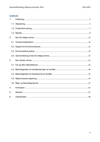 Specialeafhandling, Aalborg universitet, 2016 2011-4207
3
Indhold
1. Indledning............................................................................................................................................ 4
1.1. Afgræsning.......................................................................................................................................... 5
1.2. Problemformulering ........................................................................................................................... 7
1.3. Metode................................................................................................................................................. 8
2. Den EU-retlige ramme..................................................................................................................... 16
2.1. Vandrammedirektivet....................................................................................................................... 16
2.2. Rapport fra EU-Kommissionen ...................................................................................................... 31
2.3. EU-domstolens praksis ................................................................................................................... 33
2.4. Sammenfatning af den EU-retlige ramme.................................................................................... 37
3. Den danske ramme ......................................................................................................................... 41
3.1. Før og efter miljømålsloven............................................................................................................ 41
3.2. Bekendtgørelse om karakteriseringen af vandløb ...................................................................... 48
3.3. Bekendtgørelse om klassificering af vandløb.............................................................................. 51
3.4. Miljøministeriet vejledning............................................................................................................... 54
3.5. Miljø- og Naturklagenævnet ........................................................................................................... 57
4. Konklusion......................................................................................................................................... 65
5. Abstract.............................................................................................................................................. 67
6. Litteraturliste ..................................................................................................................................... 68
 
