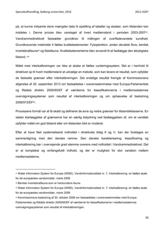 Specialeafhandling, Aalborg universitet, 2016 2011-4207
30
på, at kunne indsamle store mængder data til opstilling af tabeller og skalaer, som tilstanden kan
inddeles i. Denne proces blev varetaget af hvert medlemsland i perioden 2003-200747.
Vandrammedirektivet fastsætter grundkrav til målingen af overfladevandets sundhed.
Grundkravende indeholde 4 fælles kvalitetselementer: Fytoplankton, anden akvatisk flora, bentisk
invertebratfauna48 og fiskefauna. Kvalitetselementerne blev anvendt til at fastlægge den økologiske
tilstand. 49
Målet med interkalibreringen var ikke at skabe et fælles vurderingssystem. Det er i henhold til
direktivet op til hvert medlemsland at udvælge en metode, som kan levere et resultat, som opfylder
de fastsatte grænser efter interkalibreringen. Det endelige resultat fremgår af Kommissionens
afgørelse af 20. september 2013 om fastsættelse i overensstemmelse med Europa-Parlamentets
og Rådets direktiv 2000/60/EF af værdierne for klassifikationerne i medlemsstaternes
overvågningssystemer som resultat af interkalibreringen og om ophævelse af beslutning
2008/915/EF50.
Processens formål var at få skabt og defineret de øvre og nedre grænser for tilstandsklasserne. En
sådan klarlæggelse af grænserne har en særlig betydning ved fastlæggelsen af, om et vandløb
opfylder målet om god tilstand eller om tilstanden blot er moderat.
Efter at have fået systematiseret indholdet i direktivets bilag II og V, kan der foretages en
sammenligning med den danske ramme. Den danske karakterisering, klassificering og
interkalibrering bør i overvejende grad stemme overens med indholdet i Vandrammedirektivet. Det
er et komplekst og omfangsfuldt indhold, og der er mulighed for stor variation mellem
medlemsstaterne.
47 Water Information System for Europe (WISE), Vandinformationsblad nr. 7, Interkalibrering: en fælles skale
for de europæiske vandområder, marts 2008
48 Bentisk invertebratfauna som er havbundens fauna.
49 Water Information System for Europe (WISE), Vandinformationsblad nr. 7, Interkalibrering: en fælles skale
for de europæiske vandområder, marts 2008
50 Kommissionens beslutning af 30. oktober 2008 om fastsættelse i overensstemmelse med Europa-
Parlamentets og Rådets direktiv 2000/60/EF af værdierne for klassifikationerne i medlemsstaternes
overvågningssystemer som resultat af interkalibreringen.
 