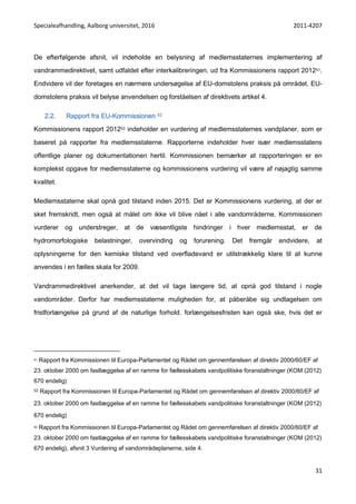 Specialeafhandling, Aalborg universitet, 2016 2011-4207
31
De efterfølgende afsnit, vil indeholde en belysning af medlemsstaternes implementering af
vandrammedirektivet, samt udfaldet efter interkalibreringen, ud fra Kommissionens rapport 201251.
Endvidere vil der foretages en nærmere undersøgelse af EU-domstolens praksis på området. EU-
domstolens praksis vil belyse anvendelsen og forståelsen af direktivets artikel 4.
2.2. Rapport fra EU-Kommissionen 52
Kommissionens rapport 201253 indeholder en vurdering af medlemsstaternes vandplaner, som er
baseret på rapporter fra medlemsstaterne. Rapporterne indeholder hver især medlemsstatens
offentlige planer og dokumentationen hertil. Kommissionen bemærker at rapporteringen er en
komplekst opgave for medlemsstaterne og kommissionens vurdering vil være af nøjagtig samme
kvalitet.
Medlemsstaterne skal opnå god tilstand inden 2015. Det er Kommissionens vurdering, at der er
sket fremskridt, men også at målet om ikke vil blive nået i alle vandområderne. Kommissionen
vurderer og understreger, at de væsentligste hindringer i hver medlemsstat, er de
hydromorfologiske belastninger, overvinding og forurening. Det fremgår endvidere, at
oplysningerne for den kemiske tilstand ved overfladevand er utilstrækkelig klare til at kunne
anvendes i en fælles skala for 2009.
Vandrammedirektivet anerkender, at det vil tage længere tid, at opnå god tilstand i nogle
vandområder. Derfor har medlemsstaterne muligheden for, at påberåbe sig undtagelsen om
fristforlængelse på grund af de naturlige forhold. forlængelsesfristen kan også ske, hvis det er
51 Rapport fra Kommissionen til Europa-Parlamentet og Rådet om gennemførelsen af direktiv 2000/60/EF af
23. oktober 2000 om fastlæggelse af en ramme for fællesskabets vandpolitiske foranstaltninger (KOM (2012)
670 endelig)
52 Rapport fra Kommissionen til Europa-Parlamentet og Rådet om gennemførelsen af direktiv 2000/60/EF af
23. oktober 2000 om fastlæggelse af en ramme for fællesskabets vandpolitiske foranstaltninger (KOM (2012)
670 endelig)
53 Rapport fra Kommissionen til Europa-Parlamentet og Rådet om gennemførelsen af direktiv 2000/60/EF af
23. oktober 2000 om fastlæggelse af en ramme for fællesskabets vandpolitiske foranstaltninger (KOM (2012)
670 endelig), afsnit 3 Vurdering af vandområdeplanerne, side 4.
 