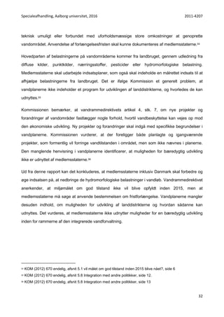 Specialeafhandling, Aalborg universitet, 2016 2011-4207
32
teknisk umuligt eller forbundet med uforholdsmæssige store omkostninger at genoprette
vandområdet. Anvendelse af forlængelsesfristen skal kunne dokumenteres af medlemsstaterne.54
Hovedparten af belastningerne på vandområderne kommer fra landbruget, gennem udledning fra
diffuse kilder, punktkilder, nærringsstoffer, pesticider eller hydromorfologiske belastning.
Medlemsstaterne skal udarbejde indsatsplaner, som også skal indeholde en målrettet indsats til at
afhjælpe belastningerne fra landbruget. Det er ifølge Kommission et generelt problem, at
vandplanerne ikke indeholder et program for udviklingen af landdistrikterne, og hvorledes de kan
udnyttes.55
Kommissionen bemærker, at vandrammedirektivets artikel 4, stk. 7, om nye projekter og
forandringer af vandområder fastlægger nogle forhold, hvortil vandbeskyttelse kan vejes op mod
den økonomiske udvikling. Ny projekter og forandringer skal indgå med specifikke begrundelser i
vandplanerne. Kommissionen vurderer, at der foreligger både planlagte og igangværende
projekter, som formentlig vil forringe vandtilstanden i området, men som ikke nævnes i planerne.
Den manglende henvisning i vandplanerne identificerer, at muligheden for bæredygtig udvikling
ikke er udnyttet af medlemsstaterne.56
Ud fra denne rapport kan det konkluderes, at medlemsstaterne inklusiv Danmark skal forbedre og
øge indsatsen på, at nedbringe de hydromorfologiske belastninger i vandløb. Vandrammedirektivet
anerkender, at miljømålet om god tilstand ikke vil blive opfyldt inden 2015, men at
medlemsstaterne må søge at anvende bestemmelsen om fristforlængelse. Vandplanerne mangler
desuden indhold, om muligheden for udvikling af landdistrikterne og hvordan sådanne kan
udnyttes. Det vurderes, at medlemsstaterne ikke udnytter muligheder for en bæredygtig udvikling
inden for rammerne af den integrerede vandforvaltning.
54 KOM (2012) 670 endelig, afsnit 5.1 vil målet om god tilstand inden 2015 blive nået?, side 6
55 KOM (2012) 670 endelig, afsnit 5.8 Integration med andre politikker, side 12.
56 KOM (2012) 670 endelig, afsnit 5.8 Integration med andre politikker, side 13
 