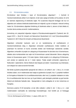 Specialeafhandling, Aalborg universitet, 2016 2011-4207
33
2.3. EU-domstolens praksis
EU-direktiver skal fortolkes i lyset af EU-domstolens afgørelser57. I henhold til
Vandrammedirektivets artikel 4 om miljømål, vil det være oplagt at fortolke ud fra praksis, for at få
en nærmere afgrænsning af direktivets regler. På nuværende tidspunkt foreligger der kun en
afgørelse som vedrører direktivets bestemmelse om miljømål, og den vil belyses i relevant omfang
neden for. EU-domstolens afgørelse fortolkning af direktivets artikel 4, danner et klart billede af,
hvordan denne ønskes anvendt i medlemsstaterne.
Anmodning om præjudiciel afgørelse indgivet af Bundesverwaltungsgericht (Tyskland) den 22.
august 2013 — Bund für Umwelt und Naturschutz Deutschland m.fl. mod Forbundsrepublikken
Tyskland (C- 461/13 Bund für Umwelt und Naturschutz Deutchland)
Afgørelsen omhandler kystvand, som er en karakterisering af overfladevand, jf.
Vandrammedirektivets bilag 2. Afgørelsen omhandler overfladevand, hvilket medfører, at
præmisser fra dommen vil kunne anvendes direkte ved fortolkninger vedrørende vandløb.
Afgørelsen omhandler et projekt om udbygning af Aussenweser fra det åbne hav til bremerhaven,
således store kontainerskibe kan sejle ind til bremerhaven uanset tidevandet. Denne udbygning
kræver at Aussenweser gøres 1,16 meter dybere. Andet projekt er en udbygning af Unterweser,
som ønsker en sejlrende der er 1 meter dybere. Tredje projekt omhandler udgravning af
flodbunden i sejlrenderne. Denne flodbund skal klappes på steder i Ausserweser og Unterweser,
som tidligere har været anvendt til formålet.
Det første og fjerde præjudicielle spørgsmål der stilles er, om artikel 4, stk. 1, litra a, nr..i-iii skal
fortolkes sådan, at en medlemsstat skal nægte at godkende et projekt, hvis 1.) projektet medfører
en forringelse af tilstanden for et overfladevandområde, eller hvis 2.) projektet indebærer en risiko
for at overfladevandet ikke kan leve op til god tilstand, godt økologisk potentiale og god kemisk-
tilstand på direktivets fastsatte dato. Spørgsmålet er med undtagelse af, at der indrømmes en
fravigelse.
Dommens præmis 31-33 bemærker, at der efter ordlyden i artikel 4, stk. 1, litra a, nr. i, skal
medlemsstaten iværksætte de nødvendige foranstaltninger, med henblik på, at forebygge
57 EU-ret, Ulla Neergaard og Ruth Nielsen, 5. udgave, 2009, side 113
 