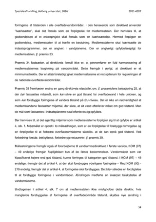 Specialeafhandling, Aalborg universitet, 2016 2011-4207
34
forringelse af tilstanden i alle overfladevandområder. I den henseende som direktivet anvender
”Iværksætter”, skal det forstås som en forpligtelse for medlemsstaten. Der henvises til, at
godkendelsen af et enkeltprojekt skal forstås som en iværksættelse. Hermed forpligter en
godkendelse, medlemsstaten til at træffe en beslutning. Medlemsstaterne skal iværksætte de
indsatsprogrammer, der er angivet i vandplanerne. Der er angiveligt opfyldelsespligt for
medlemsstaten, jf. præmis 33.
Præmis 34 fastsætter, at direktivets formål ikke er, at gennemfører en fuld harmonisering af
medlemsstaternes lovgivning på vandområdet. Dette fremgår i øvrigt, at direktivet er et
minimumsdirektiv. Der er altså foreløbigt givet medlemsstaterne et vist spillerum for reguleringen af
de nationale overfladevandområder.
Præmis 35 fremhæver endnu en gang direktivets elasticitet om, jf. præamblens betragtning 25, at
der bør fastsættes miljømål, som kan sikre en god tilstand for overfladevand i hele unionen, og
som kan forebygge forringelse af vandets tilstand på EU-niveau. Det er ikke en nødvendighed at
medlemslandene fastsætter miljømål, der sikre, at alt vand efterlever målet om god tilstand. Men
de mål som fastsættes i indsatsplanerne skal efterleves og opfyldes.
Der henvises til, at det egentlig miljømål som medlemsstaterne forpligter sig til at opfylde er artikel
4, stk. 1. Miljømålet er opdelt i to målsætninger, som er en forpligtelse til forebygge forringelse og
en forpligtelse til at forbedre overfladeområderne således, at de kan opnå god tilstand. Ved
forbedring forstås: beskyttelse, forbedre og restaurerer, jf. præmis 39.
Målsætningerne fremgår også af forarbejderne til vandrammedirektivet. I første version, KOM (97)
– 49 endelige fremgår forpligtelsen kun af de første bestemmelser. Vandområder som var
klassificeret højere end god tilstand, kunne forringes til kategorien god tilstand. I KOM (97) – 49
endelige, fremgår det af artikel 4, at der skal forebygges yderligere forringelse – Med KOM (00) -
219 endelig, fremgår det at artikel 4, at forringelse skal forebygges. Det blev således en forpligtelse
til at forebygge forringelse i vandområder. Ændringen medførte en skærpet beskyttelse af
vandområderne.
Undtagelsen i artikel 4, stk. 7 om at medlemsstaten ikke misligholder dette direktiv, hvis
manglende forebyggelse af forringelse af overfladeområde tilstand, skyldes nye ændring i
 