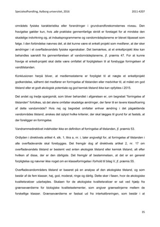 Specialeafhandling, Aalborg universitet, 2016 2011-4207
35
områdets fysiske karakteristika eller forandringer i grundvandforekomsternes niveau. Den
fravigelse gælder kun, hvis alle praktiske gennemførlige skridt er foretaget for at mindske den
skadelige indvirkning og, at indsatsprogrammerne og vandområdeplanerne er blevet tilpasset som
følge. I den forbindelse nævnes det, at det kunne være et enkelt projekt som medfører, at der sker
ændringer i et overfladevandets fysiske egenskaber. Det bemærkes, at et enkeltprojekt ikke kan
behandles særskilt fra gennemførelsen af vandområdeplanerne, jf. præmis 47. For at kunne
fravige et enkelt-projekt skal dette være omfattet af forpligtelsen til at forebygge forringelsen af
vandtilstanden.
Konklusionen herpå bliver, at medlemsstaterne er forpligtet til at nægte et enkeltprojekt
godkendelse, såfremt det medfører en forringelse af tilstanden eller medvirker til, at målet om god
tilstand eller et godt økologisk potentiale og god kemisk tilstand ikke kan opfyldes i 2015.
Det andet og tredje spørgsmål, som bliver behandlet i afgørelsen er, om begrebet ”forringelse af
tilstanden” fortolkes, så det alene omfatter skadelige ændringer, der fører til en lavere klassificering
af dette vandområde? Hvis nej og begrebet omfatter enhver ændring i det pågældende
vandområdes tilstand, ønskes det oplyst hvilke kriterier, der skal lægges til grund for at fastslå, at
der foreligger en forringelse.
Vandrammedirektivet indeholder ikke en definition af forringelse af tilstanden, jf. præmis 53.
Ordlyden i direktivets artikel 4, stk. 1, litra a, nr. i, taler angiveligt for, at forringelse af tilstanden i
alle overfladevande skal forebygges. Det fremgår dog af direktivets artikel 2, nr. 17 om
overfladevandets tilstand er bestemt ved enten økologisk tilstand eller kemisk tilstand, alt efter
hvilken af disse, der er den dårligste. Det fremgår af bestemmelsen, at det er en generel
forpligtelse og nævner ikke noget om en klasseforringelse i forhold til bilag V, jf. præmis 55.
Overfladevandområders tilstand er baseret på en analyse af den økologiske tilstand, og som
består af de fem klasser, høj, god, moderat, ringe og dårlig. Dette sker i fasen, hvor de økologiske
kvalitetsratioer udarbejdes. Skalaen for de økologiske kvalitetsratioer er sat ved hjælp fra
grænseværdierne for biologiske kvalitetselementer, som angiver grænselinjerne mellem de
forskellige klasser. Grænseværdierne er fastsat ud fra interkalibreringen, som består i at
 