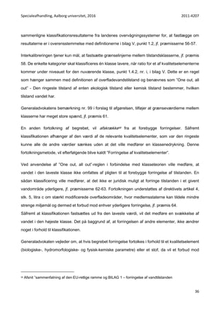 Specialeafhandling, Aalborg universitet, 2016 2011-4207
36
sammenligne klassifikationsresultaterne fra landenes overvågningssystemer for, at fastlægge om
resultaterne er i overensstemmelse med definitionerne i bilag V, punkt 1.2, jf. præmisserne 56-57.
Interkalibreringen tjener kun mål, at fastsætte grænselinjerne mellem tilstandsklasserne, jf. præmis
58. De enkelte kategorier skal klassificeres én klasse lavere, når ratio for et af kvalitetselementerne
kommer under niveauet for den nuværende klasse, punkt 1.4.2, nr. i, i bilag V. Dette er en regel
som hænger sammen med definitionen af overfladevandstilstand og benævnes som ”One out, all
out” - Den ringeste tilstand af enten økologisk tilstand eller kemisk tilstand bestemmer, hvilken
tilstand vandet har.
Generaladvokatens bemærkning nr. 99 i forslag til afgørelsen, tilføjer at grænseværdierne mellem
klasserne har meget store spænd, jf. præmis 61.
En anden fortolkning af begrebet, vil afskrække58 fra at forebygge forringelser. Såfremt
klassifikationen afhænger af den værdi af de relevante kvalitetselementer, som var den ringeste
kunne alle de andre værdier sænkes uden at det ville medfører en klassenedrykning. Denne
fortolkningsmetode, vil efterfølgende blive kaldt ”Forringelse af kvalitetselementer”.
Ved anvendelse af ”One out, all out”-reglen i forbindelse med klasseteorien ville medføre, at
vandet i den laveste klasse ikke omfattes af pligten til at forebygge forringelse af tilstanden. En
sådan klassificering ville medfører, at det ikke er juridisk muligt at forringe tilstanden i et givent
vandområde yderligere, jf. præmisserne 62-63. Fortolkningen understøttes af direktivets artikel 4,
stk. 5, litra c om stærkt modificerede overfladeområder, hvor medlemsstaterne kan tildele mindre
strenge miljømål og dermed et forbud mod enhver yderligere forringelse, jf. præmis 64.
Såfremt at klassifikationen fastsættes ud fra den laveste værdi, vil det medføre en svækkelse af
vandet i den højeste klasse. Det på baggrund af, at forringelsen af andre elementer, ikke ændrer
noget i forhold til klassifikationen.
Generaladvokaten vejleder om, at hvis begrebet forringelse fortolkes i forhold til et kvalitetselement
(biologiske-, hydromorfologiske- og fysisk-kemiske parametre) eller et stof, da vil et forbud mod
58 Afsnit ”sammenfatning af den EU-retlige ramme og BILAG 1 – forringelse af vandtilstanden
 