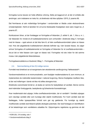 Specialeafhandling, Aalborg universitet, 2016 2011-4207
37
forringelse kunne bevare sin fulde effektive virkning. Dette på baggrund af, at det vil omfatte alle
ændringer, som indebærer en risiko for, at direktivets mål ikke opfyldes i 2015, jf. præmis 66.
Det fremhæves at selv midlertidige forringelser i vandområder er tilladte under ekstraordinære
omstændigheder. Hertil at tærsklen for at kunne tilsidesætte forpligtelsen skal være meget lav, jf.
præmis 67.
Konklusionen bliver, at der forelægger en forringelse af tilstanden, jf. artikel 4, stk. 1, litra a, nr. i,
når tilstanden for mindst ét af kvalitetselementerne som omhandlet i direktivets bilag V, forringes
med én klasse – også selvom at det ikke føre til, at hele overfladevandområdet rykker en klasse
ned. Hvis det pågældende kvalitetselement allerede befinder sig i den laveste klasse, da udgør
enhver forringelse af kvalitetselementet en forringelse af tilstanden for et overfladevandområde –
dvs.at det er hele klassen som ryger en klasse ned. Forringelse må ske inden for det samme
niveau i den pågældende tilstandsklasse.
Forringelsesmodellerne er illustreret i Bilag 1 – Forringelse af tilstanden
2.4. Sammenfatning af den EU-retlige ramme
Formålet med direktivet var at reorganisere den eksisterende vandlovgivning i fællesskabet59.
Vandrammedirektivet er et minimumsdirektiv, som forpligter medlemsstaterne til, som minimum, at
implementere de indeholdte bestemmelser i national lovgivning. Denne forpligtelse medfører ikke,
at der ved indføringen i dansk ret ikke må stilles strengere krav.
Direktivets overordnede formål er, at skabe en ramme for beskyttelsen af vandløb. Denne ramme
skal indeholder forebyggende, beskyttende og forbedrende foranstaltninger.
Hver medlemsstat skal udpege, hvilke overfladevandområder, der er vandløb60. Vandløb udpeges
som naturlige vandløb eller som kunstige eller stærkt modificerede. For hvert vandløb skal det
fastlægges, hvilke typespecifikke forhold som gør sig gældende. For kunstige og stærkt
modificerede vandløb skal tilstand opfylde økologisk potentiale. Der skal foretages en identifikation
af de belastninger som vandløbene udsættes for. Oplysningerne registreres og gemmes så det
59 KOM (00) 219 endelig, side 1
60 Vandrammedirektivets bilag II
 