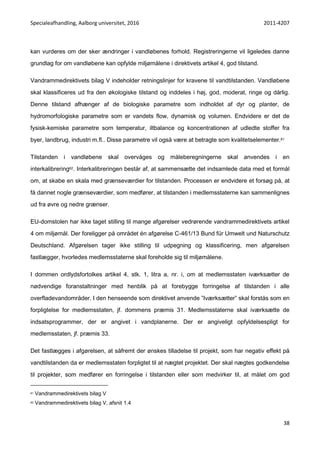 Specialeafhandling, Aalborg universitet, 2016 2011-4207
38
kan vurderes om der sker ændringer i vandløbenes forhold. Registreringerne vil ligeledes danne
grundlag for om vandløbene kan opfylde miljømålene i direktivets artikel 4, god tilstand.
Vandrammedirektivets bilag V indeholder retningslinjer for kravene til vandtilstanden. Vandløbene
skal klassificeres ud fra den økologiske tilstand og inddeles i høj, god, moderat, ringe og dårlig.
Denne tilstand afhænger af de biologiske parametre som indholdet af dyr og planter, de
hydromorfologiske parametre som er vandets flow, dynamisk og volumen. Endvidere er det de
fysisk-kemiske parametre som temperatur, iltbalance og koncentrationen af udledte stoffer fra
byer, landbrug, industri m.fl.. Disse parametre vil også være at betragte som kvalitetselementer.61
Tilstanden i vandløbene skal overvåges og måleberegningerne skal anvendes i en
interkalibrering62. Interkalibreringen består af, at sammensætte det indsamlede data med et formål
om, at skabe en skala med grænseværdier for tilstanden. Processen er endvidere et forsøg på, at
få dannet nogle grænseværdier, som medfører, at tilstanden i medlemsstaterne kan sammenlignes
ud fra øvre og nedre grænser.
EU-domstolen har ikke taget stilling til mange afgørelser vedrørende vandrammedirektivets artikel
4 om miljømål. Der foreligger på området én afgørelse C-461/13 Bund für Umwelt und Naturschutz
Deutschland. Afgørelsen tager ikke stilling til udpegning og klassificering, men afgørelsen
fastlægger, hvorledes medlemsstaterne skal foreholde sig til miljømålene.
I dommen ordlydsfortolkes artikel 4, stk. 1, litra a, nr. i, om at medlemsstaten iværksætter de
nødvendige foranstaltninger med henblik på at forebygge forringelse af tilstanden i alle
overfladevandområder. I den henseende som direktivet anvende ”Iværksætter” skal forstås som en
forpligtelse for medlemsstaten, jf. dommens præmis 31. Medlemsstaterne skal iværksætte de
indsatsprogrammer, der er angivet i vandplanerne. Der er angiveligt opfyldelsespligt for
medlemsstaten, jf. præmis 33.
Det fastlægges i afgørelsen, at såfremt der ønskes tilladelse til projekt, som har negativ effekt på
vandtilstanden da er medlemsstaten forpligtet til at nægtet projektet. Der skal nægtes godkendelse
til projekter, som medfører en forringelse i tilstanden eller som medvirker til, at målet om god
61 Vandrammedirektivets bilag V
62 Vandrammedirektivets bilag V, afsnit 1.4
 