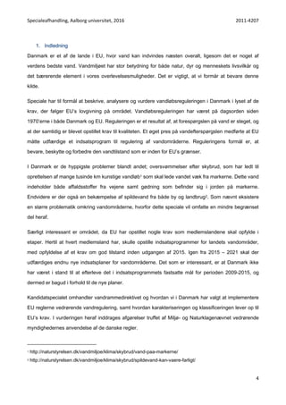 Specialeafhandling, Aalborg universitet, 2016 2011-4207
4
1. Indledning
Danmark er et af de lande i EU, hvor vand kan indvindes næsten overalt, ligesom det er noget af
verdens bedste vand. Vandmiljøet har stor betydning for både natur, dyr og menneskets livsvilkår og
det bærerende element i vores overlevelsesmuligheder. Det er vigtigt, at vi formår at bevare denne
kilde.
Speciale har til formål at beskrive, analysere og vurdere vandløbsreguleringen i Danmark i lyset af de
krav, der følger EU’s lovgivning på området. Vandløbsreguleringen har været på dagsorden siden
1970’erne i både Danmark og EU. Reguleringen er et resultat af, at forespørgslen på vand er steget, og
at der samtidig er blevet opstillet krav til kvaliteten. Et øget pres på vandefterspørgslen medførte at EU
måtte udfærdige et indsatsprogram til regulering af vandområderne. Reguleringens formål er, at
bevare, beskytte og forbedre den vandtilstand som er inden for EU’s grænser.
I Danmark er de hyppigste problemer blandt andet; oversvømmelser efter skybrud, som har ledt til
oprettelsen af mange tusinde km kunstige vandløb1 som skal lede vandet væk fra markerne. Dette vand
indeholder både affaldsstoffer fra vejene samt gødning som befinder sig i jorden på markerne.
Endvidere er der også en bekæmpelse af spildevand fra både by og landbrug2. Som nævnt eksistere
en større problematik omkring vandområderne, hvorfor dette speciale vil omfatte en mindre begrænset
del heraf.
Særligt interessant er området, da EU har opstillet nogle krav som medlemslandene skal opfylde i
etaper. Hertil at hvert medlemsland har, skulle opstille indsatsprogrammer for landets vandområder,
med opfyldelse af et krav om god tilstand inden udgangen af 2015. Igen fra 2015 – 2021 skal der
udfærdiges endnu nye indsatsplaner for vandområderne. Det som er interessant, er at Danmark ikke
har været i stand til at efterleve det i indsatsprogrammets fastsatte mål for perioden 2009-2015, og
dermed er bagud i forhold til de nye planer.
Kandidatspecialet omhandler vandrammedirektivet og hvordan vi i Danmark har valgt at implementere
EU reglerne vedrørende vandregulering, samt hvordan karakteriseringen og klassificeringen lever op til
EU’s krav. I vurderingen heraf inddrages afgørelser truffet af Miljø- og Naturklagenævnet vedrørende
myndighedernes anvendelse af de danske regler.
1 http://naturstyrelsen.dk/vandmiljoe/klima/skybrud/vand-paa-markerne/
2 http://naturstyrelsen.dk/vandmiljoe/klima/skybrud/spildevand-kan-vaere-farligt/
 