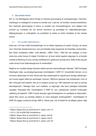 Specialeafhandling, Aalborg universitet, 2016 2011-4207
41
3. Den danske ramme
Der vil i de efterfølgende afsnit fremgå en historisk gennemgang af vandreguleringen i Danmark.
Udviklingen er medtaget for at danne et overblik over, hvad der var forinden vandrammedirektivet.
Den historiske gennemgang vil danne et overblik over foranstaltningerne, som tidligere blev
anvendt og, hvorledes det har dannet rammerne og grundlaget for miljømålslovgivningen.
Miljøreguleringen er omfangsfuld, og overblikket vil skabe en bedre forståelse af den danske
ramme.
3.1. Før og efter miljømålsloven
Inden der i EU blev truffet foranstaltninger om en fælles regulering af vandet i Europa, da havde
man i Danmark eksisterende love, som på forskellig måde regulerede de forskellige vandområder.
Den første vandløbslov trådte i kraft allerede i 188066. Først i 1982 blev det vedtaget, at loven
skulle ske under hensyn til miljøet. Formålet var, at loven skulle regulere adgangen til, at benytte
vandløb til afledning af vand, navnlig overfladevand, spildevand og drænvand. Dette skulle dog ske
under hensyn til de miljømæssige krav til vandkvalitet67.
Reglerne om vandløb hænger desuden stærkt sammen med landbruget. Allerede i 1987 fremlagde
folketingets miljø- og planlægningsudvalg Vandmiljøplan I (VMP I)68. Hovedmålet hermed, var at
minimere udledningen af nitrat. Denne plan blev startskuddet for regulering af ulovlige udledninger,
som havde negativ effekt på vandmiljøet. Gennem 1990’erne oplevede man forbedringer i form af
fald i forbruget med kvælstof. Det var en langsom proces og i 1997 oplevede man igen en alvorlig
iltsvindsperiode i Mariager fjord, som medførte, at regeringen ville have yderligere forbedrede
resultater. Resultatet blev Vandmiljøplan II (VMP II), som udelukkende vedrørte landbrugets
udledning af kvælstof69. VMP II havde desuden også fremtidsplaner om oprettelse af vådområder,
plante flere skove og samtidig etablere en mere økologisk landbrugsdrifts70. Vandmiljøplan III
(VMP III) bygger ovenpå de forrige VMP’er. Denne plan, har til forskel fra de tidligere planer valgt
66 Miljøret, Mogens Moe og Jacob Brandt, 8. udgave, side 114
67 LOV nr. 302 af 09/06/1982 Vandløbsloven
68 Miljøret, Mogens Moe og Jacob Brandt, 8. udgave, side 98
69 Miljøret, Mogens Moe og Jacob Brandt, 8. udgave, side 99
70 Miljøret, Mogens Moe og Jacob Brandt, 8. udgave, side 100
 