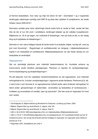 Specialeafhandling, Aalborg universitet, 2016 2011-4207
42
at fremme beskyttelsen, hvor natur og miljø har behov for det71. GrønVækst 1 og 2 regulerede
landbrugets udledninger samtidig med VMP III og disse blev optakten til vandplanerne, der skulle
forløbe i årene 2005-201572.
Danmarks vandløb giver store udfordringer blandt andet fordi at: landet er fladt, vandet det iltes
ikke da der er kun lidt vand i vandløbene, landbruget belaster og der udledes husspildevand.
Miljølovens ca. 35 år på bagen, har medvirket til forbedringer, men på trods af det, er der stadig
lang vej til opfyldelse af målsætningen.73
Danmark er som nævnt tidligere blandt de første lande til at beskytte miljøet, navnlig luft, vand og
jord mod forurening74. Reguleringen af overfladevandet var dengang i miljøbeskyttelsesloven
kapitel 4 om beskyttelse af overfladevand. Miljøbeskyttelsesloven var den første danske lov om
beskyttelse af vandmiljøet.
Regionplanerne
Det var oprindeligt planloven som indeholdt bestemmelserne for, hvorledes amterne og
kommunerne skulle håndtere planlægningen. Planloven er hjemlen for landsplanlægninger,
kommuneplanlægning og lokalplanlægningen75.
På det tidspunkt, hvor EU udspillede Vandrammedirektivet var det regionplanen, som indeholdt
retningslinjerne for, hvordan vandplanlægningen i regionerne skulle håndteres. Planlovens § 6, stk.
3 samt § 6a-c som henviste til, at regionplanernes indhold skulle være bindende retningslinjer for
bland andet: genopretningen af vådområder, -anvendelse og beskyttelse af vandressourcer, -
kvaliteten og anvendelsen af vandløb, søer og kystvande76. Der blev lavet en regionplan for hvert
amt i landet.
71 Vandmiljøplan III, Miljøministeriet og Ministeriet for Fødevarer, Landbrug og Fiskeri, 2004
72 Miljøret, Mogens Moe og Jacob Brandt, 8. udgave, side 100
73 Miljøret, Mogens Moe og Jacob Brandt, 8. udgave, Side 91
74 LBK nr. 85 af 08.03.1985 bekendtgørelse af lov om miljøbeskyttelse (Miljøbeskyttelsesloven)
75 LBK nr. 518 af 11.06.2000 Bekendtgørelse af lov om planlægning § 6. For hovedstadsområdet og hver af
amtskommunerne i den øvrige del af landet skal der foreligge en regionplan. En regionplan skal omfatte en
periode på 12 år.
76 Regionplan 2001, Nordjyllands amt, side 5
 