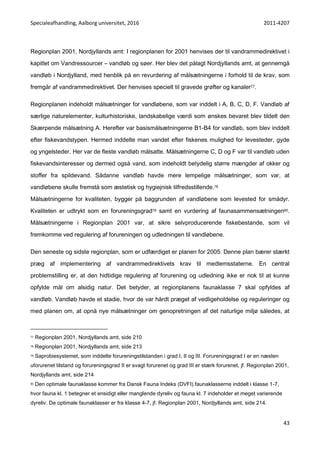 Specialeafhandling, Aalborg universitet, 2016 2011-4207
43
Regionplan 2001, Nordjyllands amt: I regionplanen for 2001 henvises der til vandrammedirektivet i
kapitlet om Vandressourcer – vandløb og søer. Her blev det pålagt Nordjyllands amt, at gennemgå
vandløb i Nordjylland, med henblik på en revurdering af målsætningerne i forhold til de krav, som
fremgår af vandrammedirektivet. Der henvises specielt til gravede grøfter og kanaler77.
Regionplanen indeholdt målsætninger for vandløbene, som var inddelt i A, B, C, D, F. Vandløb af
særlige naturelementer, kulturhistoriske, landskabelige værdi som ønskes bevaret blev tildelt den
Skærpende målsætning A. Herefter var basismålsætningerne B1-B4 for vandløb, som blev inddelt
efter fiskevandstypen. Hermed inddelte man vandet efter fiskenes mulighed for levesteder, gyde
og yngelsteder. Her var de fleste vandløb målsatte. Målsætningerne C, D og F var til vandløb uden
fiskevandsinteresser og dermed også vand, som indeholdt betydelig større mængder af okker og
stoffer fra spildevand. Sådanne vandløb havde mere lempelige målsætninger, som var, at
vandløbene skulle fremstå som æstetisk og hygiejnisk tilfredsstillende.78
Målsætningerne for kvaliteten, bygger på baggrunden af vandløbene som levested for smådyr.
Kvaliteten er udtrykt som en forureningsgrad79 samt en vurdering af faunasammensætningen80.
Målsætningerne i Regionplan 2001 var, at sikre selvproducerende fiskebestande, som vil
fremkomme ved regulering af forureningen og udledningen til vandløbene.
Den seneste og sidste regionplan, som er udfærdiget er planen for 2005. Denne plan bærer stærkt
præg af implementering af vandrammedirektivets krav til medlemsstaterne. En central
problemstilling er, at den hidtidige regulering af forurening og udledning ikke er nok til at kunne
opfylde mål om alsidig natur. Det betyder, at regionplanens faunaklasse 7 skal opfyldes af
vandløb. Vandløb havde et stadie, hvor de var hårdt præget af vedligeholdelse og reguleringer og
med planen om, at opnå nye målsætninger om genopretningen af det naturlige miljø således, at
77 Regionplan 2001, Nordjyllands amt, side 210
78 Regionplan 2001, Nordjyllands amt, side 213
79 Saprobiesystemet, som inddelte forureningstilstanden i grad I, II og III. Forureningsgrad I er en næsten
uforurenet tilstand og forureningsgrad II er svagt forurenet og grad III er stærk forurenet, jf. Regionplan 2001,
Nordjyllands amt, side 214
80 Den optimale faunaklasse kommer fra Dansk Fauna Indeks (DVFI).faunaklasserne inddelt i klasse 1-7,
hvor fauna kl. 1 betegner et ensidigt eller manglende dyreliv og fauna kl. 7 indeholder et meget varierende
dyreliv. De optimale faunaklasser er fra klasse 4-7, jf. Regionplan 2001, Nordjyllands amt, side 214.
 