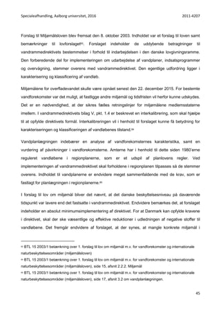 Specialeafhandling, Aalborg universitet, 2016 2011-4207
45
Forslag til Miljømålsloven blev fremsat den 8. oktober 2003. Indholdet var et forslag til loven samt
bemærkninger til lovforslaget83. Forslaget indeholder de uddybende betragtninger til
vandrammedirektivets bestemmelser i forhold til indarbejdelsen i den danske lovgivningsramme.
Den forberedende del for implementeringen om udarbejdelse af vandplaner, indsatsprogrammer
og overvågning, stemmer overens med vandrammedirektivet. Den egentlige udfordring ligger i
karakterisering og klassificering af vandløb.
Miljømålene for overfladevandet skulle være opnået senest den 22. december 2015. For bestemte
vandforekomster var det muligt, at fastligge andre miljømål og tidsfristen vil herfor kunne udskydes.
Det er en nødvendighed, at der sikres fælles retningslinjer for miljømålene medlemsstaterne
imellem. I vandrammedirektivets bilag V, pkt. 1.4 er beskrevet en interkalibrering, som skal hjælpe
til at opfylde direktivets formål. Interkalibreringen vil i henhold til forslaget kunne få betydning for
karakteriseringen og klassificeringen af vandløbenes tilstand.84
Vandplanlægningen indebærer en analyse af vandforekomsternes karakteristika, samt en
vurdering af påvirkninger i vandforekomsterne. Amterne har i henhold til dette siden 1980’erne
reguleret vandløbene i regionplanerne, som er et udspil af planlovens regler. Ved
implementeringen af vandrammedirektivet skal forholdene i regionplanen tilpasses så de stemmer
overens. Indholdet til vandplanerne er endvidere meget sammenfaldende med de krav, som er
fastlagt for planlægningen i regionplanerne.85
I forslag til lov om miljømål bliver det nævnt, at det danske beskyttelsesniveau på daværende
tidspunkt var lavere end det fastsatte i vandrammedirektivet. Endvidere bemærkes det, at forslaget
indeholder en absolut minimumsimplementering af direktivet. For at Danmark kan opfylde kravene
i direktivet, skal der ske væsentlige og effektive reduktioner i udledningen af negative stoffer til
vandløbene. Det fremgår endvidere af forslaget, at der synes, at mangle konkrete miljømål i
83 BTL 15 2003/1 betænkning over 1. forslag til lov om miljømål m.v. for vandforekomster og internationale
naturbeskyttelsesområder (miljømålsloven)
84 BTL 15 2003/1 betænkning over 1. forslag til lov om miljømål m.v. for vandforekomster og internationale
naturbeskyttelsesområder (miljømålsloven), side 15, afsnit 2.2.2. Miljømål
85 BTL 15 2003/1 betænkning over 1. forslag til lov om miljømål m.v. for vandforekomster og internationale
naturbeskyttelsesområder (miljømålsloven), side 17, afsnit 3.2 om vandplanlægningen.
 