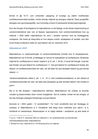 Specialeafhandling, Aalborg universitet, 2016 2011-4207
46
forhold til §§ 15-17, som omhandler udpegning af kunstige og stærkt modificerede
overfladevandområder/vandløb, mindre strenge miljømål og strengere miljømål. Disse paragraffer
betragtes som gummiparagraffer, som formentlig vil fører til interessante fortolkningsmuligheder.
Som det fremgår af forarbejderne til miljømålsloven er det fastlagt, at den første implementering af
vandrammedirektivet sker ved, at tilpasse regionplanerne med vandrammedirektivets krav og
miljømål. I 2009 trådte miljømålsloven for alvor i karakter sammen med de forelæggende
vandplaner. Der forelå på tidspunktet en hvis skepsis overfor udvælgelsen af vandløb, som ikke
kunne findes at efterleve målet om ”god tilstand” den 22. december 2015.
Miljømålsloven 200386
Miljømålsloven er implementeringen af vandrammedirektivets formelle krav til indsatsplanerne.
Miljømålsloven har til formål, at fastlægge en ramme for beskyttelsen af overfladevand. Direktivets
miljømål for overfladevand er indsat i kapitel 6, § 12, stk. 1. Af stk. 2 hvoraf det fremgår, hvad der
skal forstås ved god tilstand for overfladevand >> Ved god tilstand for overfladevand forstås den
tilstand, et overfladevandområde har nået, når det både har god økologisk tilstand og god kemisk
tilstand. <<
Vandrammedirektivets artikel 2, stk. 1, nr.. 18 >> God overfladevandstilstand, er den tilstand et
overfladevandområde har nået, når både dets økologiske og dets kemiske tilstand i det mindste er
god<<
Der er en lille afvigelse i miljømålslovens definition. Miljømålsloven har undladt, at anvende
mindste og bestemmelsen bliver mindre forpligtende. Ved at undlade mindst må det antages, at
der ikke forlanges yderligere forbedringer end god tilstand.
Danmark er i 2003 opdelt i 13 vanddistrikter87. For hvert vanddistrikt skal der forelægge en
vandplan, jf. Miljømålsloven § 3. Vandplaner skal ifølge loven indeholde som nævnt i § 4,
heriblandt en basisanalyse. Basisanalysen er et vigtigt redskab i vandplanen og skal bestå af
86 Lov nr. 1150 af 17. december 2003 om miljømål m.v. for vandforekomster og internationale
naturbeskyttelsesområder (miljømålsloven)
87 Ændret til 4 ved L 2005-06-24 nr. 570 Ændring af lov om miljømål
 
