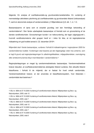 Specialeafhandling, Aalborg universitet, 2016 2011-4207
47
følgende: En analyse af overfladevandets og grundvandets karakteristika. En vurdering af
menneskelige aktiviteters påvirkning på overfladevandets og grundvandets tilstand (risikoanalyse)
88, samt en økonomisk analyse af vandanvendelsen, jf. Miljømålsloven § 6, stk. 1, nr. 1-3.
Basisanalyserne vil tjene som et ensartet grundlag ved den fremtidige behandling af
vandområderne89. Den første udarbejdede basisanalyse vil fremstå som en grovsortering af de
danske vandforekomster. Grovsorteringen bunder i en risikovurdering, der tager udgangspunkt i,
hvorvidt vandforekomsterne eller grupper heraf er i risiko for ikke, at nå regionplanernes
målsætning om god kvalitet senest d. 22. december 201590.
Miljømålet skal i første basisanalyse, vurderes i forhold til målsætningerne i regionplanen 2005 for
vandområdernes kvalitet. Vurderingen skal baseres på den tilgængelige viden hos amterne, som
er lagt til grund ved regionplanlægningen fx udledningstilladelser, miljøgodkendelser, overvågning
eller amtskommunernes tilsyn med tilstanden i vandområderne.91
Regionplanlægningen er meget lig vandrammedirektivets basisanalyse. Vandrammedirektivet
kræver desuden, at overfladevandområdernes økologiske tilstand vurderes. Den aktuelle tilstand
klassificeres i forhold til de miljømål, der er fastsat for hvert enkelt vandområde.
Vandrammedirektivet kræver, at der anvendes et klassifikationssystem, hvor tilstanden i
vandområdet skal beskrives.92
88 VEJ nr. 9804 af 27.10.2005 Vurdering af vandforekomsters tilstand, Miljøstyrelsen og Skov- og
Naturstyrelsen, 2005, side 12
89 VEJ nr. 9804 af 27.10.2005 Vurdering af vandforekomsters tilstand, Miljøstyrelsen og Skov- og
Naturstyrelsen, 2005, side 7
90 VEJ nr. 9804 af 27.10.2005 Vurdering af vandforekomsters tilstand, Miljøstyrelsen og Skov- og
Naturstyrelsen, 2005, side 12
91 VEJ nr. 9804 af 27.10.2005 Vurdering af vandforekomsters tilstand, Miljøstyrelsen og Skov- og
Naturstyrelsen, 2005, side 7
92 VEJ nr. 9804 af 27.10.2005 Vurdering af vandforekomsters tilstand, Miljøstyrelsen og Skov- og
Naturstyrelsen, 2005, side 8
 