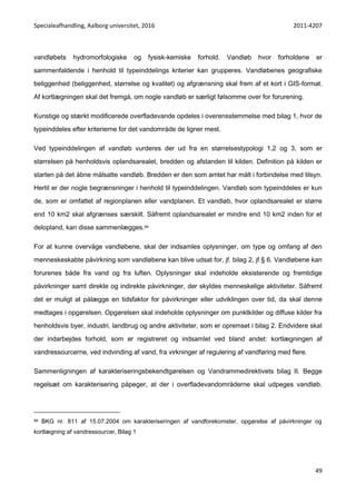 Specialeafhandling, Aalborg universitet, 2016 2011-4207
49
vandløbets hydromorfologiske og fysisk-kemiske forhold. Vandløb hvor forholdene er
sammenfaldende i henhold til typeinddelings kriterier kan grupperes. Vandløbenes geografiske
beliggenhed (beliggenhed, størrelse og kvalitet) og afgrænsning skal frem af et kort i GIS-format.
Af kortlægningen skal det fremgå, om nogle vandløb er særligt følsomme over for forurening.
Kunstige og stærkt modificerede overfladevande opdeles i overensstemmelse med bilag 1, hvor de
typeinddeles efter kriterierne for det vandområde de ligner mest.
Ved typeinddelingen af vandløb vurderes der ud fra en størrelsestypologi 1,2 og 3, som er
størrelsen på henholdsvis oplandsarealet, bredden og afstanden til kilden. Definition på kilden er
starten på det åbne målsatte vandløb. Bredden er den som amtet har målt i forbindelse med tilsyn.
Hertil er der nogle begrænsninger i henhold til typeinddelingen. Vandløb som typeinddeles er kun
de, som er omfattet af regionplanen eller vandplanen. Et vandløb, hvor oplandsarealet er større
end 10 km2 skal afgrænses særskilt. Såfremt oplandsarealet er mindre end 10 km2 inden for et
delopland, kan disse sammenlægges.94
For at kunne overvåge vandløbene, skal der indsamles oplysninger, om type og omfang af den
menneskeskabte påvirkning som vandløbene kan blive udsat for, jf. bilag 2, jf.§ 6. Vandløbene kan
forurenes både fra vand og fra luften. Oplysninger skal indeholde eksisterende og fremtidige
påvirkninger samt direkte og indirekte påvirkninger, der skyldes menneskelige aktiviteter. Såfremt
det er muligt at pålægge en tidsfaktor for påvirkninger eller udviklingen over tid, da skal denne
medtages i opgørelsen. Opgørelsen skal indeholde oplysninger om punktkilder og diffuse kilder fra
henholdsvis byer, industri, landbrug og andre aktiviteter, som er opremset i bilag 2. Endvidere skal
der indarbejdes forhold, som er registreret og indsamlet ved bland andet: kortlægningen af
vandressourcerne, ved indvinding af vand, fra virkninger af regulering af vandføring med flere.
Sammenligningen af karakteriseringsbekendtgørelsen og Vandrammedirektivets bilag II. Begge
regelsæt om karakterisering påpeger, at der i overfladevandområderne skal udpeges vandløb.
94 BKG nr. 811 af 15.07.2004 om karakteriseringen af vandforekomster, opgørelse af påvirkninger og
kortlægning af vandressourcer, Bilag 1
 