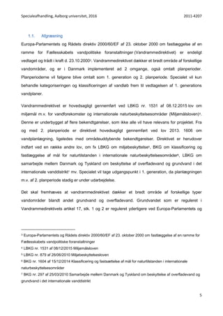 Specialeafhandling, Aalborg universitet, 2016 2011-4207
5
1.1. Afgræsning
Europa-Parlamentets og Rådets direktiv 2000/60/EF af 23. oktober 2000 om fastlæggelse af en
ramme for Fællesskabets vandpolitiske foranstaltninger (Vandrammedirektivet) er endeligt
vedtaget og trådt i kraft d. 23.10.20003. Vandrammedirektivet dækker et bredt område af forskellige
vandområder, og er i Danmark implementeret ad 2 omgange, også omtalt planperioder.
Planperioderne vil følgene blive omtalt som 1. generation og 2. planperiode. Specialet vil kun
behandle kategoriseringen og klassificeringen af vandløb frem til vedtagelsen af 1. generations
vandplaner.
Vandrammedirektivet er hovedsagligt gennemført ved LBKG nr. 1531 af 08.12.2015 lov om
miljømål m.v. for vandforekomster og internationale naturbeskyttelsesområder (Miljømålsloven)4.
Denne er underbygget af flere bekendtgørelser, som ikke alle vil have relevans for projektet. Fra
og med 2. planperiode er direktivet hovedsagligt gennemført ved lov 2013. 1606 om
vandplanlægning, ligeledes med områdeuddybende bekendtgørelser. Direktivet er herudover
indført ved en række andre lov, om fx LBKG om miljøbeskyttelse5, BKG om klassificering og
fastlæggelse af mål for naturtilstanden i internationale naturbeskyttelsesområder6, LBKG om
samarbejde mellem Danmark og Tyskland om beskyttelse af overfladevand og grundvand i det
internationale vanddistrikt7 mv. Specialet vil tage udgangspunkt i 1. generation, da planlægningen
m.v. af 2. planperiode stadig er under udarbejdelse.
Det skal fremhæves at vandrammedirektivet dækker et bredt område af forskellige typer
vandområder blandt andet grundvand og overfladevand. Grundvandet som er reguleret i
Vandrammedirektivets artikel 17, stk. 1 og 2 er reguleret yderligere ved Europa-Parlamentets og
3 Europa-Parlamentets og Rådets direktiv 2000/60/EF af 23. oktober 2000 om fastlæggelse af en ramme for
Fællesskabets vandpolitiske foranstaltninger
4 LBKG nr. 1531 af 08/12/2015 Miljømålsloven
5 LBKG nr. 879 af 26/06/2010 Miljøbeskyttelsesloven
6 BKG nr. 1604 af 15/12/2014 Klassificering og fastsættelse af mål for naturtilstanden i internationale
naturbeskyttelsesområder
7 BKG nr. 297 af 25/03/2010 Samarbejde mellem Danmark og Tyskland om beskyttelse af overfladevand og
grundvand i det internationale vanddistrikt
 