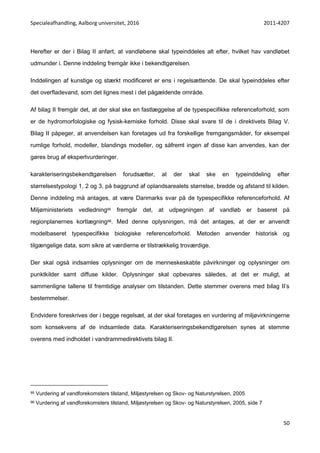 Specialeafhandling, Aalborg universitet, 2016 2011-4207
50
Herefter er der i Bilag II anført, at vandløbene skal typeinddeles alt efter, hvilket hav vandløbet
udmunder i. Denne inddeling fremgår ikke i bekendtgørelsen.
Inddelingen af kunstige og stærkt modificeret er ens i regelsættende. De skal typeinddeles efter
det overfladevand, som det lignes mest i det pågældende område.
Af bilag II fremgår det, at der skal ske en fastlæggelse af de typespecifikke referenceforhold, som
er de hydromorfologiske og fysisk-kemiske forhold. Disse skal svare til de i direktivets Bilag V.
Bilag II påpeger, at anvendelsen kan foretages ud fra forskellige fremgangsmåder, for eksempel
rumlige forhold, modeller, blandings modeller, og såfremt ingen af disse kan anvendes, kan der
gøres brug af ekspertvurderinger.
karakteriseringsbekendtgørelsen forudsætter, at der skal ske en typeinddeling efter
størrelsestypologi 1, 2 og 3, på baggrund af oplandsarealets størrelse, bredde og afstand til kilden.
Denne inddeling må antages, at være Danmarks svar på de typespecifikke referenceforhold. Af
Miljøministeriets vedledning95 fremgår det, at udpegningen af vandløb er baseret på
regionplanernes kortlægning96. Med denne oplysningen, må det antages, at der er anvendt
modelbaseret typespecifikke biologiske referenceforhold. Metoden anvender historisk og
tilgængelige data, som sikre at værdierne er tilstrækkelig troværdige.
Der skal også indsamles oplysninger om de menneskeskabte påvirkninger og oplysninger om
punktkilder samt diffuse kilder. Oplysninger skal opbevares således, at det er muligt, at
sammenligne tallene til fremtidige analyser om tilstanden. Dette stemmer overens med bilag II’s
bestemmelser.
Endvidere foreskrives der i begge regelsæt, at der skal foretages en vurdering af miljøvirkningerne
som konsekvens af de indsamlede data. Karakteriseringsbekendtgørelsen synes at stemme
overens med indholdet i vandrammedirektivets bilag II.
95 Vurdering af vandforekomsters tilstand, Miljøstyrelsen og Skov- og Naturstyrelsen, 2005
96 Vurdering af vandforekomsters tilstand, Miljøstyrelsen og Skov- og Naturstyrelsen, 2005, side 7
 