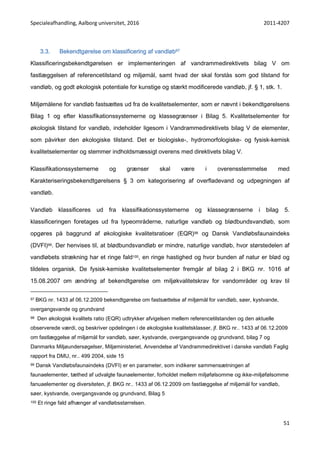 Specialeafhandling, Aalborg universitet, 2016 2011-4207
51
3.3. Bekendtgørelse om klassificering af vandløb97
Klassificeringsbekendtgørelsen er implementeringen af vandrammedirektivets bilag V om
fastlæggelsen af referencetilstand og miljømål, samt hvad der skal forstås som god tilstand for
vandløb, og godt økologisk potentiale for kunstige og stærkt modificerede vandløb, jf. § 1, stk. 1.
Miljømålene for vandløb fastsættes ud fra de kvalitetselementer, som er nævnt i bekendtgørelsens
Bilag 1 og efter klassifikationssystemerne og klassegrænser i Bilag 5. Kvalitetselementer for
økologisk tilstand for vandløb, indeholder ligesom i Vandrammedirektivets bilag V de elementer,
som påvirker den økologiske tilstand. Det er biologiske-, hydromorfologiske- og fysisk-kemisk
kvalitetselementer og stemmer indholdsmæssigt overens med direktivets bilag V.
Klassifikationssystemerne og grænser skal være i overensstemmelse med
Karakteriseringsbekendtgørelsens § 3 om kategorisering af overfladevand og udpegningen af
vandløb.
Vandløb klassificeres ud fra klassifikationssystemerne og klassegrænserne i bilag 5.
klassificeringen foretages ud fra typeområderne, naturlige vandløb og blødbundsvandløb, som
opgøres på baggrund af økologiske kvalitetsratioer (EQR)98 og Dansk Vandløbsfaunaindeks
(DVFI)99. Der henvises til, at blødbundsvandløb er mindre, naturlige vandløb, hvor størstedelen af
vandløbets strækning har et ringe fald100, en ringe hastighed og hvor bunden af natur er blød og
tildeles organisk. De fysisk-kemiske kvalitetselementer fremgår af bilag 2 i BKG nr. 1016 af
15.08.2007 om ændring af bekendtgørelse om miljøkvalitetskrav for vandområder og krav til
97 BKG nr. 1433 af 06.12.2009 bekendtgørelse om fastsættelse af miljømål for vandløb, søer, kystvande,
overgangsvande og grundvand
98 Den økologisk kvalitets ratio (EQR) udtrykker afvigelsen mellem referencetilstanden og den aktuelle
observerede værdi, og beskriver opdelingen i de økologiske kvalitetsklasser, jf. BKG nr.. 1433 af 06.12.2009
om fastlæggelse af miljømål for vandløb, søer, kystvande, overgangsvande og grundvand, bilag 7 og
Danmarks Miljøundersøgelser, Miljøministeriet, Anvendelse af Vandrammedirektivet i danske vandløb Faglig
rapport fra DMU, nr.. 499 2004, side 15
99 Dansk Vandløbsfaunaindeks (DVFI) er en parameter, som indikerer sammensætningen af
faunaelementer, tæthed af udvalgte faunaelementer, forholdet mellem miljøfølsomme og ikke-miljøfølsomme
fanuaelementer og diversiteten, jf. BKG nr.. 1433 af 06.12.2009 om fastlæggelse af miljømål for vandløb,
søer, kystvande, overgangsvande og grundvand, Bilag 5
100 Et ringe fald afhænger af vandløbsstørrelsen.
 