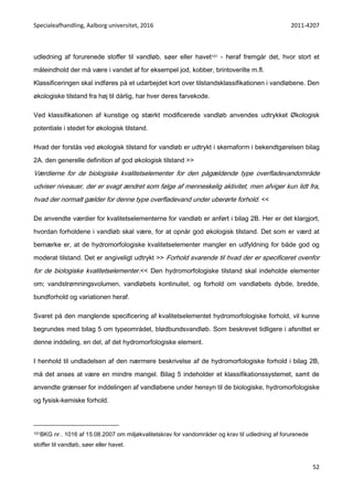 Specialeafhandling, Aalborg universitet, 2016 2011-4207
52
udledning af forurenede stoffer til vandløb, søer eller havet101 - heraf fremgår det, hvor stort et
måleindhold der må være i vandet af for eksempel jod, kobber, brintoverilte m.fl.
Klassificeringen skal indføres på et udarbejdet kort over tilstandsklassifikationen i vandløbene. Den
økologiske tilstand fra høj til dårlig, har hver deres farvekode.
Ved klassifikationen af kunstige og stærkt modificerede vandløb anvendes udtrykket Økologisk
potentiale i stedet for økologisk tilstand.
Hvad der forstås ved økologisk tilstand for vandløb er udtrykt i skemaform i bekendtgørelsen bilag
2A. den generelle definition af god økologisk tilstand >>
Værdierne for de biologiske kvalitetselementer for den pågældende type overfladevandområde
udviser niveauer, der er svagt ændret som følge af menneskelig aktivitet, men afviger kun lidt fra,
hvad der normalt gælder for denne type overfladevand under uberørte forhold. <<
De anvendte værdier for kvalitetselementerne for vandløb er anført i bilag 2B. Her er det klargjort,
hvordan forholdene i vandløb skal være, for at opnår god økologisk tilstand. Det som er værd at
bemærke er, at de hydromorfologiske kvalitetselementer mangler en udfyldning for både god og
moderat tilstand. Det er angiveligt udtrykt >> Forhold svarende til hvad der er specificeret ovenfor
for de biologiske kvalitetselementer.<< Den hydromorfologiske tilstand skal indeholde elementer
om; vandstrømningsvolumen, vandløbets kontinuitet, og forhold om vandløbets dybde, bredde,
bundforhold og variationen heraf.
Svaret på den manglende specificering af kvalitetselementet hydromorfologiske forhold, vil kunne
begrundes med bilag 5 om typeområdet, blødbundsvandløb. Som beskrevet tidligere i afsnittet er
denne inddeling, en del, af det hydromorfologiske element.
I henhold til undladelsen af den nærmere beskrivelse af de hydromorfologiske forhold i bilag 2B,
må det anses at være en mindre mangel. Bilag 5 indeholder et klassifikationssystemet, samt de
anvendte grænser for inddelingen af vandløbene under hensyn til de biologiske, hydromorfologiske
og fysisk-kemiske forhold.
101BKG nr.. 1016 af 15.08.2007 om miljøkvalitetskrav for vandområder og krav til udledning af forurenede
stoffer til vandløb, søer eller havet.
 
