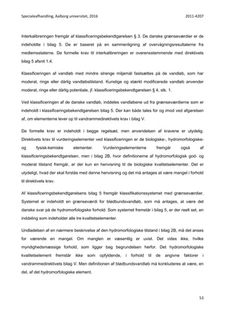 Specialeafhandling, Aalborg universitet, 2016 2011-4207
53
Interkalibreringen fremgår af klassificeringsbekendtgørelsen § 3. De danske grænseværdier er de
indeholdte i bilag 5. De er baseret på en sammenligning af overvågningsresultaterne fra
medlemsstaterne. De formelle krav til interkalibreringen er overensstemmende med direktivets
bilag 5 afsnit 1.4.
Klassificeringen af vandløb med mindre strenge miljømål fastsættes på de vandløb, som har
moderat, ringe eller dårlig vandløbstilstand. Kunstige og stærkt modificerede vandløb anvender
moderat, ringe eller dårlig potentiale, jf. klassificeringsbekendtgørelsen § 4, stk. 1.
Ved klassificeringen af de danske vandløb, inddeles vandløbene ud fra grænseværdierne som er
indeholdt i klassificeringsbekendtgørelsen bilag 5. Der kan både tales for og imod ved afgørelsen
af, om elementerne lever op til vandrammedirektivets krav i bilag V.
De formelle krav er indeholdt i begge regelsæt, men anvendelsen af kravene er utydelig.
Direktivets krav til vurderingselementer ved klassificeringen er de biologiske-, hydromorfologiske-
og fysisk-kemiske elementer. Vurderingselementerne fremgår også af
klassificeringsbekendtgørelsen, men i bilag 2B, hvor definitionerne af hydromorfologisk god- og
moderat tilstand fremgår, er der kun en henvisning til de biologiske kvalitetselementer. Det er
utydeligt, hvad der skal forstås med denne henvisning og det må antages at være mangel i forhold
til direktivets krav.
Af klassificeringsbekendtgørelsens bilag 5 fremgår klassifikationssystemet med grænseværdier.
Systemet er indeholdt en grænseværdi for blødbundsvandløb, som må antages, at være det
danske svar på de hydromorfologiske forhold. Som systemet fremstår i bilag 5, er der reelt set, en
inddeling som indeholder alle tre kvalitetselementer.
Undladelsen af en nærmere beskrivelse af den hydromorfologiske tilstand i bilag 2B, må det anses
for værende en mangel. Om manglen er væsentlig er uvist. Det vides ikke, hvilke
myndighedsmæssige forhold, som ligger bag begrundelsen herfor. Det hydromorfologiske
kvalitetselement fremstår ikke som opfyldende, i forhold til de angivne faktorer i
vandrammedirektivets bilag V. Men definitionen af blødbundsvandløb må konkluderes at være, en
del, af det hydromorfologiske element.
 
