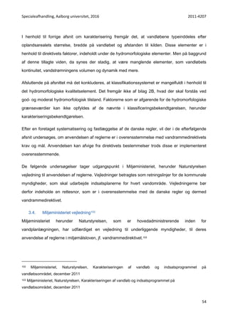 Specialeafhandling, Aalborg universitet, 2016 2011-4207
54
I henhold til forrige afsnit om karakterisering fremgår det, at vandløbene typeinddeles efter
oplandsarealets størrelse, bredde på vandløbet og afstanden til kilden. Disse elementer er i
henhold til direktivets faktorer, indeholdt under de hydromorfologiske elementer. Men på baggrund
af denne tillagte viden, da synes der stadig, at være manglende elementer, som vandløbets
kontinuitet, vandstrømningens volumen og dynamik med mere.
Afsluttende på afsnittet må det konkluderes, at klassifikationssystemet er mangelfuldt i henhold til
det hydromorfologiske kvalitetselement. Det fremgår ikke af bilag 2B, hvad der skal forstås ved
god- og moderat hydromorfologisk tilstand. Faktorerne som er afgørende for de hydromorfologiske
grænseværdier kan ikke opfyldes af de nævnte i klassificeringsbekendtgørelsen, herunder
karakteriseringsbekendtgørelsen.
Efter en foretaget systematisering og fastlæggelse af de danske regler, vil der i de efterfølgende
afsnit undersøges, om anvendelsen af reglerne er i overensstemmelse med vandrammedirektivets
krav og mål. Anvendelsen kan afvige fra direktivets bestemmelser trods disse er implementeret
overensstemmende.
De følgende undersøgelser tager udgangspunkt i Miljøministeriet, herunder Naturstyrelsen
vejledning til anvendelsen af reglerne. Vejledninger betragtes som retningslinjer for de kommunale
myndigheder, som skal udarbejde indsatsplanerne for hvert vandområde. Vejledningerne bør
derfor indeholde en rettesnor, som er i overensstemmelse med de danske regler og dermed
vandrammedirektivet.
3.4. Miljøministeriet vejledning102
Miljøministeriet herunder Naturstyrelsen, som er hovedadministrerende inden for
vandplanlægningen, har udfærdiget en vejledning til underliggende myndigheder, til deres
anvendelse af reglerne i miljømålsloven, jf. vandrammedirektivet.103
102 Miljøministeriet, Naturstyrelsen, Karakteriseringen af vandløb og indsatsprogrammet på
vandløbsområdet, december 2011
103 Miljøministeriet, Naturstyrelsen, Karakteriseringen af vandløb og indsatsprogrammet på
vandløbsområdet, december 2011
 