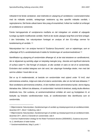 Specialeafhandling, Aalborg universitet, 2016 2011-4207
55
Udkastet til de første vandplaner, skal indeholde en udpegning af vandløbene i overensstemmelse
med de målsatte vandløb, rørlægninger nedstrøms og ikke specifikt målsatte vandløb, i
regionplanerne. Det første udkast bærer ikke præg af ensartethed, hvilket har medført at omfanget
af vandløbene er varierende.
Første høringsperiode af vandplanerne medførte en del indsigelser om antallet af udpegede
kunstige og stærkt modificerede vandløb. Hertil at der skulle udpeges langt flere end først antaget.
I den forbindelse, har naturstyrelsen foretaget en analyse af den EU-retlige rammer for
karakterisering af vandløb. 104
Naturstyrelsen har i sin analyse henvist til ”Guidance Documents”, som er vejledninger, som er
udfærdiget af EU’s vanddirektørkreds til støtte for fortolkningen af vandrammedirektivet.105
Identifikation og udpegning af vandområder afhænger af, at der skal eksisterer en vandforekomst,
der er afgrænset og samtidig udgør en betydelig mængde (eng.: discrete and significant elements
of surface water106). Det fremgår af analysen, at alle vandløb vil være en del af et vandområde.
Endvidere skal vandløb betegnes som det vand, der udspringer forskellige steder, men med det
samme udløber i havet eller en sø.
Det er op til medlemslandet, at beslutte om vandområder med opland under 10 km2; skal
administreres enkeltvis, indgå som dele af et større vandområde, eller om de helt skal afskæres.107
Skal vandløbene administreres enkeltvis, vil det medføre store administrative byrder, denne tilgang
tilstræbes ikke. Såfremt de afskæres, vil vandområdet i henhold til direktivet, stadig skulle efterleve
direktivets krav. Det vurderes, at vandrammedirektivet omfatter alt vand og forpligtelsen til, at
beskytte og forbedre vandforekomsten trods, at vandforekomsten ikke identificeres som et
vandområde.
104 Miljøministeriet, Naturstyrelsen, Karakteriseringen af vandløb og indsatsprogrammet på vandløbsområdet,
december 2011, Afsnit 1 Indledning, side 3
105 Miljøministeriet, Naturstyrelsen, Karakteriseringen af vandløb og indsatsprogrammet på vandløbsområdet,
december 2011, afsnit 2.2 Generelt om vandområder, side 4
106 Common Implementation strategy for the Water Framework directive (2000/60/EC), Guidance document
no. 2, identification of water bodies
107 Vandrammedirektivets, bilag II, punkt. 1
 