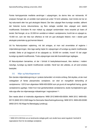 Specialeafhandling, Aalborg universitet, 2016 2011-4207
57
Første høringsperiode medførte ændringer i udpegningen, da denne ikke var retvisende. Af
analysen fremgår det, at vandløb med opland på under 10 km2 udelades, med mindre de har en
høj naturværdi eller har god økologisk tilstand. Der blev udpeget flere kunstige vandløb, såfremt
det historisk kunne dokumenteres, og flere rørlagte vandløb blev udpeget som stærkt
modificerede. Endvidere fik man målsat og udpeget vandområder mere ensartet på tværs af
landet. Det fremgår, at ca. 22.000 km vandløb er målsat i vandplanerne, hvortil der er udpeget ca.
10.000 km, som der ikke kan efterleve et mål om god økologisk tilstand, men i stedet godt
økologisk potentiale og god kemisk tilstand.
Ud fra Naturstyrelsen vejledning, må det antages, at man ved anvendelse af reglerne i
miljømålslovgivningen, ikke tage særlig højde for udpegningen af kunstige og stærkt modificerede
vandløb. Dette er på baggrund af de udpegede ca. 30.000 km vandløb, hvoraf 1/3 del udgør
kunstige og stærkt modificerede. Trods udpegningen skal alle foranstaltninger iagttages.
Af Naturstyrelsen bemærkes, at der i forhold til beskyttelsesniveauet, ikke skelnes i mellem
naturlige, kunstige og stærkt modificerede vandløb. Heraf kan det udledes, at alt vand ønskes
beskyttet.
3.5. Miljø- og Naturklagenævnet
Den danske miljømålslovgivning er i praksis behandlet i et mindre omfang. Det skyldes, at der med
vedtagelsen af første planperiodes vandplaner, var sket en mangelfuld behandling af
vandplanerne. I 2012 kom afgørelsen NKM-400-00054 som på grund af mangelfuld høring, gjorde
vandplanerne ugyldige. I tiden hvor man genbehandlede vandplanerne, skulle myndighederne igen
rette sige efter de miljømæssige målsætninger i regionplanen110.
Den næste afsnit vil indeholde afgørelserne: NKM 2012.NKM-400-00054, NKM 2012. NKM-400-
00110 (MAD 2012.3329 klage fra Danmarks Naturfredningsforening), NKM 2015. NKM-400-00380
(MAD 2015.192 Klage fra Bæredygtig Landbrug).
110 MAD 2014.338 Nmk om en landmands rørlagte grøft, som skulle have været reguleret i henhold til
regionplanen frem for de statslige vandplaner.
 