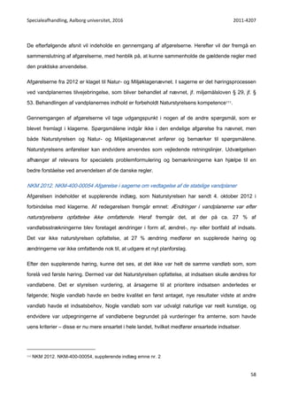 Specialeafhandling, Aalborg universitet, 2016 2011-4207
58
De efterfølgende afsnit vil indeholde en gennemgang af afgørelserne. Herefter vil der fremgå en
sammenslutning af afgørelserne, med henblik på, at kunne sammenholde de gældende regler med
den praktiske anvendelse.
Afgørelserne fra 2012 er klaget til Natur- og Miljøklagenævnet. I sagerne er det høringsprocessen
ved vandplanernes tilvejebringelse, som bliver behandlet af nævnet, jf. miljømålsloven § 29, jf. §
53. Behandlingen af vandplanernes indhold er forbeholdt Naturstyrelsens kompetence111.
Gennemgangen af afgørelserne vil tage udgangspunkt i nogen af de andre spørgsmål, som er
blevet fremlagt i klagerne. Spørgsmålene indgår ikke i den endelige afgørelse fra nævnet, men
både Naturstyrelsen og Natur- og Miljøklagenævnet anfører og bemærker til spørgsmålene.
Naturstyrelsens anførelser kan endvidere anvendes som vejledende retningslinjer. Udvælgelsen
afhænger af relevans for specialets problemformulering og bemærkningerne kan hjælpe til en
bedre forståelse ved anvendelsen af de danske regler.
NKM 2012. NKM-400-00054 Afgørelse i sagerne om vedtagelse af de statslige vandplaner
Afgørelsen indeholder et supplerende indlæg, som Naturstyrelsen har sendt 4. oktober 2012 i
forbindelse med klagerne. Af redegørelsen fremgår emnet: Ændringer i vandplanerne var efter
naturstyrelsens opfattelse ikke omfattende. Heraf fremgår det, at der på ca. 27 % af
vandløbsstrækningerne blev foretaget ændringer i form af, ændret-, ny- eller bortfald af indsats.
Det var ikke naturstyrelsen opfattelse, at 27 % ændring medfører en supplerede høring og
ændringerne var ikke omfattende nok til, at udgøre et nyt planforslag.
Efter den supplerende høring, kunne det ses, at det ikke var helt de samme vandløb som, som
forelå ved første høring. Dermed var det Naturstyrelsen opfattelse, at indsatsen skulle ændres for
vandløbene. Det er styrelsen vurdering, at årsagerne til at prioritere indsatsen anderledes er
følgende; Nogle vandløb havde en bedre kvalitet en først antaget, nye resultater vidste at andre
vandløb havde et indsatsbehov, Nogle vandløb som var udvalgt naturlige var reelt kunstige, og
endvidere var udpegningerne af vandløbene begrundet på vurderinger fra amterne, som havde
uens kriterier – disse er nu mere ensartet i hele landet, hvilket medfører ensartede indsatser.
111 NKM 2012. NKM-400-00054, supplerende indlæg emne nr. 2
 