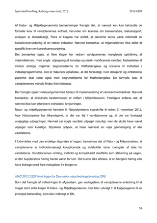 Specialeafhandling, Aalborg universitet, 2016 2011-4207
59
Af Natur- og Miljøklagenævnets bemærkninger fremgår det, at nævnet kun kan behandle de
formelle krav til vandplanernes indhold, herunder om kravene om basisanalyse, statusrapport,
analyser er tilstrækkeligt. Flere af klagere har anført, at planerne burde være indeholdt en
konsekvensvurdering af en række indsatser. Nævnet bemærker, at miljømålsloven ikke stiller et
specifikt krav om konsekvensvurdering.
Det bemærkes også, at flere klager har vedrørt vandplanernes manglende opfyldning af
miljømålsloven, hvad angår; udpegning af kunstige og stærk modificerede vandløb, fastsættelse af
mindre strenge miljømål, begrundelserne for fristforlængelse og kravene til indholdet i
indsatsprogammerne. Det er Nævnets opfattelse, at det forskelligt, hvor detaljeret og omfattende
planerne skal være også med begrundelserne for fristforlængelse. De formelle krav til
vandplanernes indhold findes ikke tilsidesat.
Der fremgår også tvivlsspørgsmål med hensyn til implementering af vandrammedirektivet. Nævnet
bemærker, at direktivets bestemmelser er indført i Miljømålsloven. Yderligere anføres det, at
nævnet ikke kan efterprøve indholdet i lovgivningen.
Natur- og miljøklagenævnet henviser til Naturstyrelsens svarskrifte til retten 9. november 2012,
hvor Naturstyrelse har tilkendegivet, at der var fejl i vandplanerne og, at der var foretaget
unøjagtige udpegninger. Hermed var nogle vandløb udpeget naturligt, men de skulle have været
udpeget som kunstige. Styrelsen oplyser, at have iværksat en nøje gennemgang af alle
vandløbene.
I forbindelse med den endelige afgørelse af sagen, bemærkes det af Natur- og Miljøstyrelsen, at
vandplanerne er indholdsmæssigt komplicerede og indeholder store mængder af date for
vandløbene. Vandplanernes omfang, indhold og kompleksitet medførte som afslutning på sagen,
at den supplerende høring havde været for kort. Det kunne ikke afvises, at en længere høring ville
have bidraget med flere indsigelser fra borgerne.
MAD 2012.3329 Nmk klage fra Danmarks naturfredningsforening (DN)
Som det fremgår af indledningen til afgørelsen, gav vedtagelsen af vandplanerne anledning til et
meget stort antal klager til Natur- og Miljøklagenævnet. Der blev udvalgt 7 af klagesagerne til en
principiel behandling, som blev indbragt af DN.
 