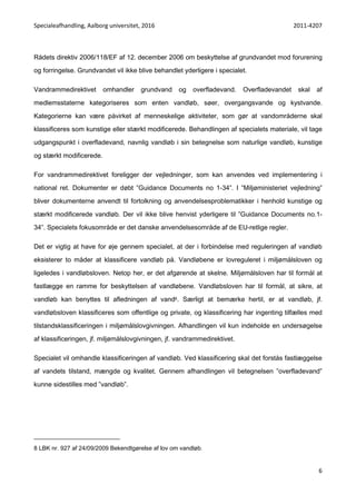 Specialeafhandling, Aalborg universitet, 2016 2011-4207
6
Rådets direktiv 2006/118/EF af 12. december 2006 om beskyttelse af grundvandet mod forurening
og forringelse. Grundvandet vil ikke blive behandlet yderligere i specialet.
Vandrammedirektivet omhandler grundvand og overfladevand. Overfladevandet skal af
medlemsstaterne kategoriseres som enten vandløb, søer, overgangsvande og kystvande.
Kategorierne kan være påvirket af menneskelige aktiviteter, som gør at vandområderne skal
klassificeres som kunstige eller stærkt modificerede. Behandlingen af specialets materiale, vil tage
udgangspunkt i overfladevand, navnlig vandløb i sin betegnelse som naturlige vandløb, kunstige
og stærkt modificerede.
For vandrammedirektivet foreligger der vejledninger, som kan anvendes ved implementering i
national ret. Dokumenter er døbt ”Guidance Documents no 1-34”. I ”Miljøministeriet vejledning”
bliver dokumenterne anvendt til fortolkning og anvendelsesproblematikker i henhold kunstige og
stærkt modificerede vandløb. Der vil ikke blive henvist yderligere til ”Guidance Documents no.1-
34”. Specialets fokusområde er det danske anvendelsesområde af de EU-retlige regler.
Det er vigtig at have for øje gennem specialet, at der i forbindelse med reguleringen af vandløb
eksisterer to måder at klassificere vandløb på. Vandløbene er lovreguleret i miljømålsloven og
ligeledes i vandløbsloven. Netop her, er det afgørende at skelne. Miljømålsloven har til formål at
fastlægge en ramme for beskyttelsen af vandløbene. Vandløbsloven har til formål, at sikre, at
vandløb kan benyttes til afledningen af vand8. Særligt at bemærke hertil, er at vandløb, jf.
vandløbsloven klassificeres som offentlige og private, og klassificering har ingenting tilfælles med
tilstandsklassificeringen i miljømålslovgivningen. Afhandlingen vil kun indeholde en undersøgelse
af klassificeringen, jf. miljømålslovgivningen, jf. vandrammedirektivet.
Specialet vil omhandle klassificeringen af vandløb. Ved klassificering skal det forstås fastlæggelse
af vandets tilstand, mængde og kvalitet. Gennem afhandlingen vil betegnelsen ”overfladevand”
kunne sidestilles med ”vandløb”.
8 LBK nr. 927 af 24/09/2009 Bekendtgørelse af lov om vandløb.
 