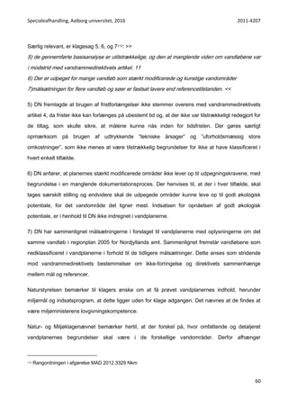 Specialeafhandling, Aalborg universitet, 2016 2011-4207
60
Særlig relevant, er klagesag 5, 6, og 7112: >>
5) de gennemførte basisanalyse er utilstrækkelige, og den at manglende viden om vandløbene var
i modstrid med vandrammedirektivets artikel. 11
6) Der er udpeget for mange vandløb som stærkt modificerede og kunstige vandområder
7)målsætningen for flere vandløb og søer er fastsat lavere end referencetilstanden. <<
5) DN fremlagde at brugen af fristforlængelser ikke stemmer overens med vandrammedirektivets
artikel 4, da frister ikke kan forlænges på ubestemt tid og, at der ikke var tilstrækkeligt redegjort for
de tiltag, som skulle sikre, at målene kunne nås inden for tidsfristen. Der gøres særligt
opmærksom på brugen af udtrykkende ”tekniske årsager” og ”uforholdsmæssig store
omkostninger”, som ikke menes at være tilstrækkelig begrundelser for ikke at have klassificeret i
hvert enkelt tilfælde.
6) DN anfører, at planernes stærkt modificerede områder ikke lever op til udpegningskravene, med
begrundelse i en manglende dokumentationsproces. Der henvises til, at der i hver tilfælde, skal
tages særskilt stilling og endvidere skal de udpegede områder kunne leve op til godt økologisk
potentiale, for det vandområde det ligner mest. Indsatsen for opnåelsen af godt økologisk
potentiale, er i henhold til DN ikke indregnet i vandplanerne.
7) DN har sammenlignet målsætningerne i forslaget til vandplanerne med oplysningerne om det
samme vandløb i regionplan 2005 for Nordjyllands amt. Sammenlignet fremstår vandløbene som
nedklassificeret i vandplanerne i forhold til de tidligere målsætninger. Dette anses som stridende
mod vandrammedirektivets bestemmelser om ikke-forringelse og direktivets sammenhænge
mellem mål og referencer.
Naturstyrelsen bemærker til klagers ønske om at få prøvet vandplanernes indhold, herunder
miljømål og indsatsprogram, at dette ligger uden for klage adgangen. Det nævnes at de findes at
være miljøministerens lovgivningskompetence.
Natur- og Miljøklagenævnet bemærker hertil, at der forskel på, hvor omfattende og detaljeret
vandplanernes begrundelser skal være i de forskellige vandområder. Derfor afhænger
112 Rangordningen i afgørelse MAD 2012.3329 Nkm
 