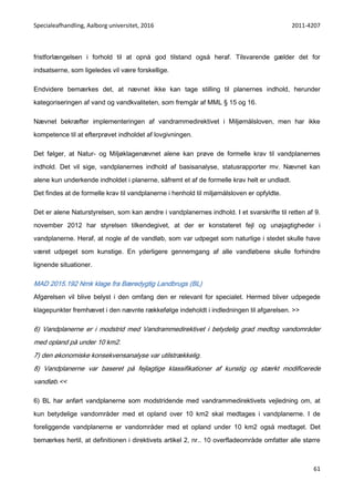 Specialeafhandling, Aalborg universitet, 2016 2011-4207
61
fristforlængelsen i forhold til at opnå god tilstand også heraf. Tilsvarende gælder det for
indsatserne, som ligeledes vil være forskellige.
Endvidere bemærkes det, at nævnet ikke kan tage stilling til planernes indhold, herunder
kategoriseringen af vand og vandkvaliteten, som fremgår af MML § 15 og 16.
Nævnet bekræfter implementeringen af vandrammedirektivet i Miljømålsloven, men har ikke
kompetence til at efterprøvet indholdet af lovgivningen.
Det følger, at Natur- og Miljøklagenævnet alene kan prøve de formelle krav til vandplanernes
indhold. Det vil sige, vandplanernes indhold af basisanalyse, statusrapporter mv. Nævnet kan
alene kun underkende indholdet i planerne, såfremt et af de formelle krav helt er undladt.
Det findes at de formelle krav til vandplanerne i henhold til miljømålsloven er opfyldte.
Det er alene Naturstyrelsen, som kan ændre i vandplanernes indhold. I et svarskrifte til retten af 9.
november 2012 har styrelsen tilkendegivet, at der er konstateret fejl og unøjagtigheder i
vandplanerne. Heraf, at nogle af de vandløb, som var udpeget som naturlige i stedet skulle have
været udpeget som kunstige. En yderligere gennemgang af alle vandløbene skulle forhindre
lignende situationer.
MAD 2015.192 Nmk klage fra Bæredygtig Landbrugs (BL)
Afgørelsen vil blive belyst i den omfang den er relevant for specialet. Hermed bliver udpegede
klagepunkter fremhævet i den nævnte rækkefølge indeholdt i indledningen til afgørelsen. >>
6) Vandplanerne er i modstrid med Vandrammedirektivet i betydelig grad medtog vandområder
med opland på under 10 km2.
7) den økonomiske konsekvensanalyse var utilstrækkelig.
8) Vandplanerne var baseret på fejlagtige klassifikationer af kunstig og stærkt modificerede
vandløb.<<
6) BL har anført vandplanerne som modstridende med vandrammedirektivets vejledning om, at
kun betydelige vandområder med et opland over 10 km2 skal medtages i vandplanerne. I de
foreliggende vandplanerne er vandområder med et opland under 10 km2 også medtaget. Det
bemærkes hertil, at definitionen i direktivets artikel 2, nr.. 10 overfladeområde omfatter alle større
 