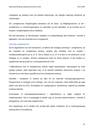 Specialeafhandling, Aalborg universitet, 2016 2011-4207
64
undtagelser og indsatser beror på politiske beslutninger, der afspejler regerings ambitioner på
vandområdet.
Om vandplanernes tilvejebringelse bemærkes der fra Natur- og Miljøklagenævnet, at der i
vandplanerne er omkostningsanalyser af virkemidler og det bekræftes, at de formelle krav til
analyser i tilvejebringelsen ikke er tilsidesat.
Det skal bemærkes, at naturstyrelsen udtalelse om problemstillinger ikke bindende i henhold til
afgørelsen, men kan anvendes som et supplement.
Afrunding af afgørelserne
Ud fra afgørelserne kan det konkluderes, at såfremt der foretages ændringer i vandplanerne, da
kan indsatsen for vandplanerne ændres, oprettes eller bortfalde, med en variation i
vandløbsstrækningerne på ca. 27 %. Det er fastsat, at ca. 27 % af ikke er nok ændring til, at der
foreligger en ny vandplan. Ændres vandplanerne inden for denne grænse, vil det medføre en
supplerende høring og ikke en ny høringsperiode på 6 mdr.
I Miljømålsloven krav til vandplanernes indhold indgår basisanalysen, statusrapport og visse
særlige analyser, dette begrundes med, at de særskilt indeholder økonomiske analyser. I de
formelle krav er der ikke et specifikt krav til en konsekvensvurdering.
Indholdet i vandplaner er baseret på data fra de nationale overvågningsprogrammer.
Programmerne er foretaget ud fra målinger, som man har indsamlet i årene 2003-2009 og nogle
steder med data fra 2010. Grundlagene for udpegningerne, klassificering, miljømål og indsatser
revideres løbende.
Anvendelsen af lempelsesbestemmelserne i miljømålsloven er valgfri mulighed for
medlemslandene. Det er hovedsagligt et politisk valg, at anvende bestemmelserne i henhold til
betingelserne, som skal være opfyldte herfor.
Ved udpegningen af et vandløb som kunstig eller stærkt modificeret, da er landbrugsmæssig
dræning ikke en forudsætning.
 