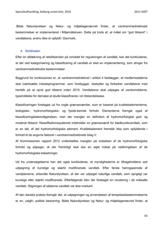 Specialeafhandling, Aalborg universitet, 2016 2011-4207
65
Både Naturstyrelsen og Natur- og miljøklagenævnet finder, at vandrammedirektivets
bestemmelser er implementeret i Miljømålsloven. Dette på trods af, at målet om ”god tilstand” i
vandløbene, endnu ikke er opfyldt i Danmark.
4. Konklusion
Efter en afdækning af retstilstanden på området for reguleringen af vandløb, kan det konkluderes,
at der ved kategorisering og klassificering af vandløb er sket en implementering, som afviger fra
vandrammedirektivets bestemmelser.
Baggrund for konklusionen er, at vandrammedirektivet i artikel 4 fastlægger, at medlemsstaterne
skal iværksætte indsatsprogrammer, som forebygger, beskytter og forbedrer vandløbene med
henblik på at opnå god tilstand inden 2015. Vandløbene skal udpeges af vandområderne,
typeinddeles for dernæst at skulle klassificeres i en tilstandsklasse.
Klassificeringen foretages ud fra nogle grænseværdier, som er baseret på kvalitetselementerne,
biologiske-, hydromorfologiske- og fysisk-kemisk forhold. Elementerne fremgår også af
klassificeringsbekendtgørelsen, men der mangler en definition af hydromorfologisk god- og
moderat tilstand. Klassifikationssystemet indeholder en grænseværdi for blødbundsvandløb, som
er en del, af det hydromorfologiske element. Kvalitetselement fremstår ikke som opfyldende i
forhold til de angivne faktorer i vandrammedirektivets bilag V.
Af Kommissionen rapport 2012 understøttes manglen på indsatsen af de hydromorfologiske
forhold og påpeger, at der fremtidigt skal ske en øget indsat på nedbringelsen af de
hydromorfologiske belastninger.
Ud fra undersøgelserne kan det også konkluderes, at myndighederne er tilbageholdene ved
udpegning af kunstige og stærkt modificerede vandløb. Efter første høringsperiode af
vandplanerne, erkendte Naturstyrelsen, at der var udpeget naturlige vandløb, som oprigtigt var
kunstige eller stærkt modificerede. Efterfølgende blev der foretaget en revidering i de målsatte
vandløb. Stigningen af sådanne vandløb var ikke markant.
Af den danske praksis fremgår det, at udpegningen og anvendelsen af lempelsesbestemmelserne
er en, valgfri, politisk beslutning. Både Naturstyrelsen og Natur- og miljøklagenævnet finder, at
 