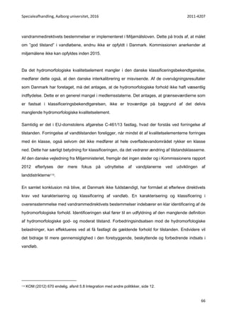 Specialeafhandling, Aalborg universitet, 2016 2011-4207
66
vandrammedirektivets bestemmelser er implementeret i Miljømålsloven. Dette på trods af, at målet
om ”god tilstand” i vandløbene, endnu ikke er opfyldt i Danmark. Kommissionen anerkender at
miljømålene ikke kan opfyldes inden 2015.
Da det hydromorfologiske kvalitetselement mangler i den danske klassificeringsbekendtgørelse,
medfører dette også, at den danske interkalibrering er misvisende. Af de overvågningsresultater
som Danmark har foretaget, må det antages, at de hydromorfologiske forhold ikke haft væsentlig
indflydelse. Dette er en generel mangel i medlemsstaterne. Det antages, at grænseværdierne som
er fastsat i klassificeringsbekendtgørelsen, ikke er troværdige på baggrund af det delvis
manglende hydromorfologiske kvalitetselement.
Samtidig er det i EU-domstolens afgørelse C-461/13 fastlag, hvad der forstås ved forringelse af
tilstanden. Forringelse af vandtilstanden foreligger, når mindst ét af kvalitetselementerne forringes
med én klasse, også selvom det ikke medfører at hele overfladevandområdet rykker en klasse
ned. Dette har særligt betydning for klassificeringen, da det vedrører ændring af tilstandsklasserne.
Af den danske vejledning fra Miljøministeriet, fremgår det ingen steder og i Kommissionens rapport
2012 efterlyses der mere fokus på udnyttelse af vandplanerne ved udviklingen af
landdistrikterne113.
En samlet konklusion må blive, at Danmark ikke fuldstændigt, har formået at efterleve direktivets
krav ved karakterisering og klassificering af vandløb. En karakterisering og klassificering i
overensstemmelse med vandrammedirektivets bestemmelser indebærer en klar identificering af de
hydromorfologiske forhold. Identificeringen skal fører til en udfyldning af den manglende definition
af hydromorfologiske god- og moderat tilstand. Forbedringsindsatsen mod de hydromorfologiske
belastninger, kan effektueres ved at få fastlagt de gældende forhold for tilstanden. Endvidere vil
det bidrage til mere gennemsigtighed i den forebyggende, beskyttende og forbedrende indsats i
vandløb.
113 KOM (2012) 670 endelig, afsnit 5.8 Integration med andre politikker, side 12.
 