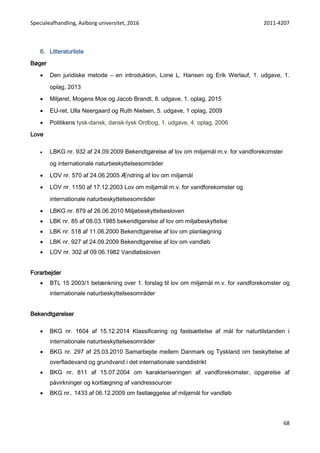 Specialeafhandling, Aalborg universitet, 2016 2011-4207
68
6. Litteraturliste
Bøger
 Den juridiske metode – en introduktion, Lone L. Hansen og Erik Werlauf, 1. udgave, 1.
oplag, 2013
 Miljøret, Mogens Moe og Jacob Brandt, 8. udgave, 1. oplag, 2015
 EU-ret, Ulla Neergaard og Ruth Nielsen, 5. udgave, 1 oplag, 2009
 Politikens tysk-dansk, dansk-tysk Ordbog, 1. udgave, 4. oplag, 2006
Love
 LBKG nr. 932 af 24.09.2009 Bekendtgørelse af lov om miljømål m.v. for vandforekomster
og internationale naturbeskyttelsesområder
 LOV nr. 570 af 24.06.2005 Ændring af lov om miljømål
 LOV nr. 1150 af 17.12.2003 Lov om miljømål m.v. for vandforekomster og
internationale naturbeskyttelsesområder
 LBKG nr. 879 af 26.06.2010 Miljøbeskyttelsesloven
 LBK nr. 85 af 08.03.1985 bekendtgørelse af lov om miljøbeskyttelse
 LBK nr. 518 af 11.06.2000 Bekendtgørelse af lov om planlægning
 LBK nr. 927 af 24.09.2009 Bekendtgørelse af lov om vandløb
 LOV nr. 302 af 09.06.1982 Vandløbsloven
Forarbejder
 BTL 15 2003/1 betænkning over 1. forslag til lov om miljømål m.v. for vandforekomster og
internationale naturbeskyttelsesområder
Bekendtgørelser
 BKG nr. 1604 af 15.12.2014 Klassificering og fastsættelse af mål for naturtilstanden i
internationale naturbeskyttelsesområder
 BKG nr. 297 af 25.03.2010 Samarbejde mellem Danmark og Tyskland om beskyttelse af
overfladevand og grundvand i det internationale vanddistrikt
 BKG nr. 811 af 15.07.2004 om karakteriseringen af vandforekomster, opgørelse af
påvirkninger og kortlægning af vandressourcer
 BKG nr.. 1433 af 06.12.2009 om fastlæggelse af miljømål for vandløb
 
