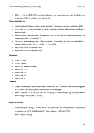 Specialeafhandling, Aalborg universitet, 2016 2011-4207
69
 BKG nr. 1016 af 15.08.2007 om miljøkvalitetskrav for vandområder og krav til udledning af
forurenede stoffer til vandløb, søer eller havet.
Planer & vejledninger
 Vandmiljøplan III, Miljøministeriet og Ministeriet for Fødevarer, Landbrug og Fiskeri, 2004
 VEJ nr. 9804 af 27.10.2005 Vurdering af vandforekomsters tilstand, Miljøstyrelsen og Skov- og
Naturstyrelsen
 Miljøministeriet, Naturstyrelsen, Karakteriseringen af vandløb og indsatsprogrammet på
vandløbsområdet, december 2011
 Danmarks Miljøundersøgelser, Miljøministeriet, Anvendelse af Vandrammedirektivet i
danske vandløb Faglig rapport fra DMU, nr. 499 2004
 Regionplan 2001, Nordjyllands amt
 Regionplan 2005, Nordjyllands amt
Afgørelser
 U.2001.1103 H
 U.2014.1953 H
 NKM 2012. NKM-400-00054
 MAD 2012.3329
 MAD 2014.338
 MAD 2014.387
 MAD 2015.192
Direktiver
 Europa-Parlamentets og Rådets direktiv 2000/60/EF af 23. oktober 2000 om fastlæggelse
af en ramme for Fællesskabets vandpolitiske foranstaltninger
 RÅDETS DIREKTIV af 27. juni 1985 om vurdering af visse offentlige og private projekters
indvirkning på miljøet (85/337/EØF)
KOM-dokumenter
 Kommissionens forslag til rådets direktiv om rammerne for Fællesskabets vandpolitiske
foranstaltninger (97/C 184/02) KOM(97) 49 endelig udg. - 97/0067(SYN)
(KOM (97) 49 endelig)
 