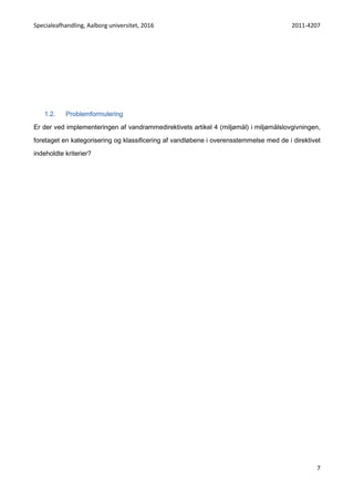 Specialeafhandling, Aalborg universitet, 2016 2011-4207
7
1.2. Problemformulering
Er der ved implementeringen af vandrammedirektivets artikel 4 (miljømål) i miljømålslovgivningen,
foretaget en kategorisering og klassificering af vandløbene i overensstemmelse med de i direktivet
indeholdte kriterier?
 