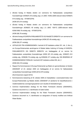 Specialeafhandling, Aalborg universitet, 2016 2011-4207
70
 Ændret forslag til Rådets direktiv om rammerne for Fællesskabets vandpolitiske
foranstaltninger (KOM(97) 49 endelig udg.) (1) (98/C 16/06) (EØS-relevant tekst) KOM(97)
614 endelig udg. - 97/0067(SYN)
(KOM (97) 614 endelig)
 Ændret forslag til Rådets direktiv om rammerne for Fællesskabets vandpolitiske
foranstaltninger (KOM(97) 49 endelig udg.) (1) (98/C 108/17) (EØS-relevant tekst)
KOM(1998) 76 endelig udg. - 97/0067(SYN)
(KOM (98) 76 endelig)
 AEndret forslag til EUROPA-PARLAMENTETS OG RAADETS DIREKTIV om rammerne for
Faellesskabets vandpolitiske foranstaltninger (KOM (97) 49 endelig udg.)
(KOM (99) 271 endelig)
 UDTALELSE FRA KOMMISSIONEN i henhold til EF-traktatens artikel 251, stk. 2, litra c),
om Europa-Parlamentets ændringerne til Rådets fælles holdning til Forslag til EUROPA-
PARLAMENTETS OG RÅDETS DIREKTIV om fastlæggelse af en ramme for
Fællesskabets vandpolitiske foranstaltninger (KOM (97) 49 endelig udg., KOM(97) 614
endelig udg., KOM(98) 76 endelig udg. og KOM(99) 271 endelig udg. OM ÆNDRING AF
KOMMISSIONENS FORSLAG i henhold til EF-traktatens artikel 250, stk. 2
(KOM (00) 219 endelig)
 Rapport fra Kommissionen til Europa-Parlamentet og Rådet om gennemførelsen af direktiv
2000/60/EF af 23. oktober 2000 om fastlæggelse af en ramme for fællesskabets
vandpolitiske foranstaltninger (KOM (2012) 670 endelig)
(Kommissionens rapport 2012)
 Kommissionens beslutning af 30. oktober 2008 om fastsættelse i overensstemmelse med
Europa-Parlamentets og Rådets direktiv 2000/60/EF af værdierne for klassifikationerne i
medlemsstaternes overvågningssystemer som resultat af interkalibreringen.
 Common Implementation strategy for the Water Framework directive (2000/60/EC),
Guidance document no. 2, identification of water bodies
 Common Implementation strategy for the Water Framework directive (2000/60/EC),
Guidance document no. 4, identification an designation of heavily modified and Artificial
Water Bodies
 