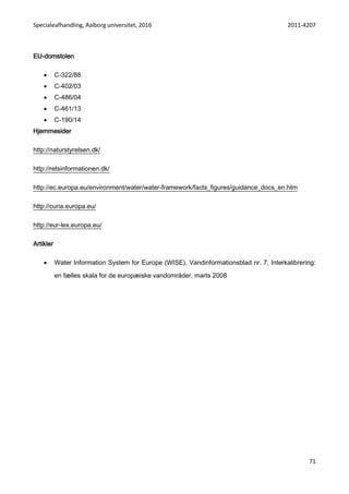 Specialeafhandling, Aalborg universitet, 2016 2011-4207
71
EU-domstolen
 C-322/88
 C-402/03
 C-486/04
 C-461/13
 C-190/14
Hjemmesider
http://naturstyrelsen.dk/
http://retsinformationen.dk/
http://ec.europa.eu/environment/water/water-framework/facts_figures/guidance_docs_en.htm
http://curia.europa.eu/
http://eur-lex.europa.eu/
Artikler
 Water Information System for Europe (WISE), Vandinformationsblad nr. 7, Interkalibrering:
en fælles skala for de europæiske vandområder, marts 2008
 