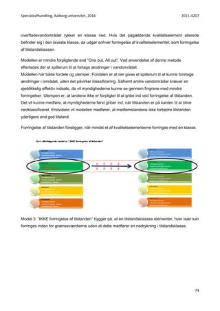 Specialeafhandling, Aalborg universitet, 2016 2011-4207
74
overfladevandområdet rykker en klasse ned. Hvis det pågældende kvalitetselement allerede
befinder sig i den laveste klasse, da udgør enhver forringelse af kvalitetselementet, som forringelse
af tilstandsklassen.
Modellen er mindre forpligtende end ”One out, All out”. Ved anvendelse af denne metode
efterlades der et spillerum til at fortage ændringer i vandområdet.
Modellen har både fordele og ulemper. Fordelen er at der gives et spillerum til at kunne foretage
ændringer i området, uden det påvirker klassificering. Såfremt andre vandområder kræver en
øjeblikkelig effektiv indsats, da vil myndighederne kunne se gennem fingrene med mindre
forringelser. Ulempen er, at landene ikke er forpligtet til at gribe ind ved forringelse af tilstanden.
Det vil kunne medføre, at myndighederne først griber ind, når tilstanden er på kanten til at blive
nedklassificeret. Endvidere vil modellen medfører, at medlemslandene ikke forbedre tilstanden
yderligere end god tilstand.
Forringelse af tilstanden foreligger, når mindst et af kvalitetselementerne forringes med én klasse.
Model 3: ”IKKE forringelse af tilstanden” bygger på, at en tilstandsklasses elementer, hver især kan
forringes inden for grænseværdierne uden at dette medfører en nedrykning i tilstandsklasse.
 
