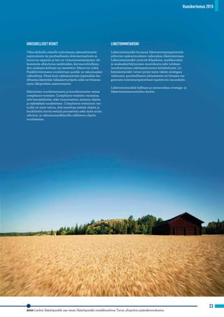 Vuosikertomus 2015
23
OIKEUDELLISET RISKIT
Oikeudellisilla riskeillä tarkoitetaan pätemättömistä
sopimuksista tai puutteellisesta dokumentaatiosta ai-
heutuvaa tappiota ja lain tai viranomaismääräysten rik-
komisesta aiheutuvaa sanktioiden, korvausvelvollisuu-
den asiakasta kohtaan tai menetetyn liikearvon riskiä.
Pankkitoiminnassa noudatetaan pankki- ja vakuutusalan
vakioehtoja. Muita kuin vakiomuotoisia sopimuksia laa-
dittaessa käytetään lakiasiantuntijoita sekä tarvittaessa
myös ulkopuolisia asiantuntijoita.
Säännösten noudattamisesta ja koordinoinnista vastaa
compliance-toiminto. Compliance-toiminto varmistaa,
että lainsäädäntöä, sekä viranomaisten antamia ohjeita
ja määräyksiä noudatetaan. Compliance-toiminnon vas-
tuulla on myös valvoa, että annettuja sisäisiä ohjeita ja
henkilöstöä sitovia eettisiä periaatteita sekä myös muita
rahoitus- ja vakuutusmarkkinoilla vallitsevia ohjeita
noudatetaan.
LIIKETOIMINTARISKI
Liiketoimintariskit kuvaavat liiketoimintaympäristöstä
johtuvien epävarmuuksien vaikutuksia liiketoimintaan.
Liiketoimintariskit syntyvät kilpailusta, markkinoiden
ja asiakaskäyttäytymisen muutoksista sekä tuloksen
muodostumisen odottamattomista heilahteluista. Lii-
ketoimintariskit voivat syntyä myös väärän strategian
valinnasta, puutteellisesta johtamisesta tai hitaasta rea-
goinnista toimintaympäristössä tapahtuviin muutoksiin.
Liiketoimintariskiä hallitaan ja minimoidaan strategia- ja
liiketoimintasuunnittelun kautta.
2010 Liedon Säästöpankki saa oman Säästöpankki-nimikkosalinsa Turun yliopiston päärakennuksesta.
Vuosikertomus 2015
 