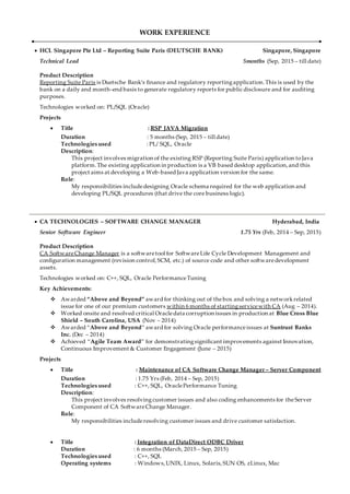 WORK EXPERIENCE
 HCL Singapore Pte Ltd – Reporting Suite Paris (DEUTSCHE BANK) Singapore, Singapore
Technical Lead 5months (Sep, 2015 – till date)
Product Description
Reporting Suite Paris is Duetsche Bank’s finance and regulatory reportingapplication.This is used by the
bank on a daily and month-end basis to generate regulatory reports for public disclosure and for auditing
purposes.
Technologies worked on: PL/SQL (Oracle)
Projects
 Title : RSP JAVA Migration
Duration : 5 months (Sep, 2015 – till date)
Technologies used : PL/ SQL, Oracle
Description:
This project involves migration of the existing RSP (Reporting Suite Paris) application toJava
platform.The existing application in production is a VB based desktop application,and this
project aims at developing a Web-based Java application version for the same.
Role:
My responsibilities includedesigning Oracle schema required for the web application and
developing PL/SQL procedures (that drive the core business logic).
 CA TECHNOLOGIES – SOFTWARE CHANGE MANAGER Hyderabad, India
Senior Software Engineer 1.75 Yrs (Feb, 2014 – Sep, 2015)
Product Description
CA SoftwareChange Manager is a softwaretool for SoftwareLife Cycle Development Management and
configuration management (revision control,SCM, etc.) of source code and other softwaredevelopment
assets.
Technologies worked on: C++, SQL, Oracle PerformanceTuning
Key Achievements:
 Awarded “Above and Beyond” award for thinking out of thebox and solving a networkrelated
issue for one of our premium customers within 6 months of startingservicewith CA (Aug – 2014).
 Worked onsite and resolved critical Oracledata corruption issues in production at Blue Cross Blue
Shield – South Carolina, USA (Nov – 2014)
 Awarded “Above and Beyond” award for solving Oracle performanceissues at Suntrust Banks
Inc. (Dec – 2014)
 Achieved “Agile Team Award” for demonstratingsignificant improvements against Innovation,
Continuous Improvement & Customer Engagement (June – 2015)
Projects
 Title : Maintenance of CA Software Change Manager – Server Component
Duration : 1.75 Yrs (Feb, 2014 – Sep, 2015)
Technologies used : C++, SQL, OraclePerformance Tuning
Description:
This project involves resolvingcustomer issues and also coding enhancements for theServer
Component of CA SoftwareChange Manager.
Role:
My responsibilities includeresolving customer issues and drive customer satisfaction.
 Title : Integration of DataDirect ODBC Driver
Duration : 6 months (March, 2015 – Sep, 2015)
Technologies used : C++, SQL
Operating systems : Windows,UNIX, Linux, Solaris,SUN OS, zLinux, Mac
 