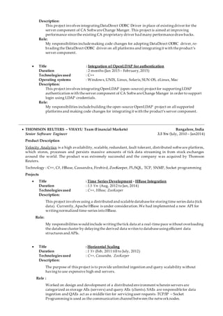 Description:
This project involves integratingDataDirect ODBC Driver in place of existingdriver for the
server component of CA SoftwareChange Manger. This project is aimed at improving
performance sincethe existing CA proprietary driver had many performancedrawbacks.
Role:
My responsibilities includemaking code changes for adopting DataDirect ODBC driver,re-
bradingthe DataDirect ODBC driver on all platforms and integratingit with theproduct’s
server component.
 Title : Integration of OpenLDAP for authentication
Duration : 2 months (Jan 2015 – February,2015)
Technologies used : C++
Operating systems : Windows,UNIX, Linux, Solaris,SUN OS, zLinux, Mac
Description:
This project involves integratingOpenLDAP (open-source) project for supportingLDAP
authentication with theserver component of CA SoftwareChange Manger in order to support
login using LDAP credentials.
Role:
My responsibilities includebuilding the open-source OpenLDAP project on all supported
platforms and making code changes for integratingit with the product’s server component.
 THOMSON REUTERS – VHAYU Team (Financial Markets) Bangalore, India
Senior Software Engineer 3.5 Yrs (July, 2010 – Jan2014)
Product Description
Velocity Analytics is a high availability, scalable, redundant, fault tolerant, distributed software platform,
which stores, processes and persists massive amounts of tick data streaming in from stock exchanges
around the world. The product was extremely successful and the company was acquired by Thomson
Reuters.
Technology : C++, C#, HBase, Cassandra, Firebird, ZooKeeper, PL/SQL, TCP, SNMP, Socket programming
Projects
 Title : Time Series Development - HBase Integration
Duration : 1.5 Yrs (Aug, 2012 to Jan, 2014)
Technologies used : C++, HBase, ZooKeeper
Description:
This project involves using a distributed and scalabledatabasefor storingtime series data (tick
data). Currently,Apache HBase is under consideration.We had implemented a new API for
writingnormalized time-series intoHBase.
Role:
My responsibilities would include writingthetick data at a real-timepace without overloading
the databasecluster by delayingthe derived data writes to databaseusingefficient data
structures and APIs.
 Title : Horizontal Scaling
Duration : 1 Yr (Feb, 2011 till to July, 2012)
Technologies used : C++, Cassandra, ZooKeeper
Description:
The purpose of this project is to provide unlimited ingestion and query scalability without
havingto use expensive high end servers.
Role :
Worked on design and development of a distributed environment wherein servers are
categorized as storage AEs (servers) and query AEs (clients). SAEs are responsiblefor data
ingestion and QAEs act as a middle tier for servicinguser requests. TCP/IP – Socket
Programmingis used as the communication channel between the networknodes.
 